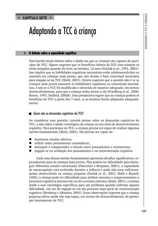 127
ADAPTANDO
A
TCC
À
CRIANÇA
Adaptando a TCC à criança
O debate sobre a capacidade cognitiva
Tem havido muito debate sobre a idade em que as crianças são capazes de parti-
cipar da TCC. Alguns sugerem que os benefícios ótimos da TCC com crianças só
serão atingidos quando ela tiver, no mínimo, 12 anos (Durlak et al., 1991, 2001).
Isso implica que as habilidades cognitivas necessárias estão subdesenvolvidas ou
ausentes em crianças mais jovens, que não teriam a base conceitual necessária
para engajar-se na TCC (Shirk, 2001). Outros sugerem que a questão não é se as
crianças mais jovens possuem as habilidades cognitivas ou conceituais necessá-
rias, e sim se a TCC foi modificada e oferecida de maneira adequada, em termos
desenvolvimentais, para que a criança tenha acesso a ela (Friedberg et al., 2000;
Ronen, 1997; Stallard, 2002b). Esta perspectiva sugere que as crianças podem se
beneficiar da TCC a partir dos 7 anos, se as técnicas forem adaptadas adequada-
mente.
Quais são as demandas cognitivas da TCC?
Ao considerar essa questão, convém pensar sobre as demandas cognitivas da
TCC, e não sobre a idade cronológica da criança ou seu nível de desenvolvimento
cognitivo. Para participar da TCC, a criança precisa ser capaz de realizar algumas
tarefas fundamentais (Shirk, 2001). Ela precisa ser capaz de:
 monitorar estados afetivos;
 refletir sobre pensamentos automáticos;
 distinguir e compreender o vínculo entre pensamentos e sentimentos;
 engajar-se na avaliação dos pensamentos e na reestruturação cognitiva.
Cada uma dessas tarefas fundamentais apresenta desafios significativos, es-
pecialmente para as crianças mais jovens. Elas podem ter dificuldade para distin-
guir diferentes estados emocionais (Piacentini e Bergman, 2001); a capacidade
de metacognição está evoluindo durante a infância e pode não estar suficiente-
mente desenvolvida na criança pequena (Durlak et al., 2001; Shirk e Russell,
1996); a criança pode ter dificuldade para atribuir emoções e comportamentos a
processos cognitivos internos em vez de a eventos externos (Shirk, 2001); a criança
tende a usar estratégias específicas para um problema quando enfrenta alguma
dificuldade, em vez de engajar-se em um processo mais geral de reestruturação
cognitiva (Vernberg e Johnston, 2001). Essas observações sugerem que a criança
pequena talvez ainda não seja capaz, em termos de desenvolvimento, de partici-
par inteiramente da TCC.
CAPÍTULO SETE
 