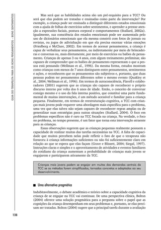 128
GUIA
DO
TERAPEUTA
PARA
OS
BONS
PENSAMENTOS
–
BONS
SENTIMENTOS
Mas será que as habilidades acima são um pré-requisito para a TCC? Ou
será que elas podem ser tratadas e ensinadas como parte da intervenção? Por
exemplo, a criança pode ser ensinada a distinguir diferentes estados emocionais
com a ajuda de folhas de exercícios sobre sentimentos, e aprender a prestar aten-
ção a expressões faciais, postura corporal e comportamentos (Stallard, 2002a).
Igualmente, sua consciência dos estados emocionais pode ser aumentada pelo
uso de dicionários emocionais que ela mesma constrói com fotos de jornais ou
revistas, ou jogos de adivinhação em que ela precisa encenar várias emoções
(Friedberg e McClure, 2002). Em termos de acessar pensamentos, a criança é
capaz de verbalizar seus pensamentos, ou indiretamente por meio de brincadei-
ras e conversas ou, mais diretamente, por meio de exercícios ou balões de pensa-
mento. Crianças de apenas 3 ou 4 anos, com algum treinamento preliminar, são
capazes de compreender que os balões de pensamento representam o que a pes-
soa está pensando (Wellman et al., 1996). Da mesma forma, estudos mostram
como crianças com menos de 7 anos distinguem entre pensamentos, sentimentos
e ações, e reconhecem que os pensamentos são subjetivos e, portanto, que duas
pessoas podem ter pensamentos diferentes sobre o mesmo evento (Quakley et
al., 2004; Wellman et al., 1996). Em termos de autoconsciência, Flavell e colabo-
radores (2001) sugerem que as crianças são capazes de reconhecer o próprio
discurso interno por volta dos 6 anos de idade. Então, o conceito de conversar
consigo mesmo e o uso da fala interna positiva, que constitui uma parte funda-
mental de muitas intervenções, é um método acessível e familiar para a criança
pequena. Finalmente, em termos de reestruturação cognitiva, a TCC com crian-
ças mais jovens pode requerer uma abordagem mais específica para o problema,
uma vez que elas talvez não sejam capazes de reconhecer regras amplas ou de
generalizar suas estratégias para outras situações (Stallard, 2004). O foco em
problemas específicos não é raro na TCC focada na criança. Na verdade, o foco
no problema, no tempo presente, é um fator que torna esta intervenção atraente
para as crianças.
Essas observações sugerem que as crianças pequenas realmente possuem a
capacidade de realizar muitas das tarefas necessárias na TCC. A falta de capaci-
dade que muitos percebem nelas pode refletir o fato de que o terapeuta não
forneceu à criança informações suficientes ou não foi suficientemente claro em
relação ao que se espera que elas façam (Grave e Blissett, 2004; Siegal, 1997).
Instruções claras e simples e o aproveitamento de atividades e eventos familiares
do cotidiano da criança aumentam a probabilidade de crianças mais jovens se
engajarem e participarem ativamente da TCC.
Crianças mais jovens podem se engajar em muitas das demandas centrais da
TCC se os métodos forem simplificados, tornados concretos e adaptados ao seu
desenvolvimento.
Uma alternativa pragmática
Indubitavelmente, o debate acadêmico e teórico sobre a capacidade cognitiva da
criança de se engajar na TCC vai continuar. De uma perspectiva clínica, Bolton
(2004) oferece uma solução pragmática para a pergunta sobre o papel que as
cognições da criança desempenham em seus problemas e, portanto, se elas preci-
sam ser tratadas. Bolton (2004) sugere que a principal tarefa durante a avaliação
 