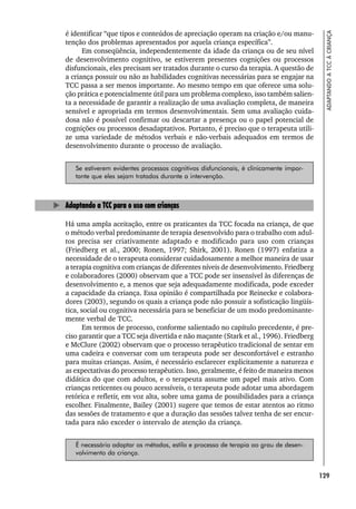 129
ADAPTANDO
A
TCC
À
CRIANÇA
é identificar “que tipos e conteúdos de apreciação operam na criação e/ou manu-
tenção dos problemas apresentados por aquela criança específica”.
Em conseqüência, independentemente da idade da criança ou de seu nível
de desenvolvimento cognitivo, se estiverem presentes cognições ou processos
disfuncionais, eles precisam ser tratados durante o curso da terapia. A questão de
a criança possuir ou não as habilidades cognitivas necessárias para se engajar na
TCC passa a ser menos importante. Ao mesmo tempo em que oferece uma solu-
ção prática e potencialmente útil para um problema complexo, isso também salien-
ta a necessidade de garantir a realização de uma avaliação completa, de maneira
sensível e apropriada em termos desenvolvimentais. Sem uma avaliação cuida-
dosa não é possível confirmar ou descartar a presença ou o papel potencial de
cognições ou processos desadaptativos. Portanto, é preciso que o terapeuta utili-
ze uma variedade de métodos verbais e não-verbais adequados em termos de
desenvolvimento durante o processo de avaliação.
Se estiverem evidentes processos cognitivos disfuncionais, é clinicamente impor-
tante que eles sejam tratados durante a intervenção.
Adaptando a TCC para o uso com crianças
Há uma ampla aceitação, entre os praticantes da TCC focada na criança, de que
o método verbal predominante de terapia desenvolvido para o trabalho com adul-
tos precisa ser criativamente adaptado e modificado para uso com crianças
(Friedberg et al., 2000; Ronen, 1997; Shirk, 2001). Ronen (1997) enfatiza a
necessidade de o terapeuta considerar cuidadosamente a melhor maneira de usar
a terapia cognitiva com crianças de diferentes níveis de desenvolvimento. Friedberg
e colaboradores (2000) observam que a TCC pode ser insensível às diferenças de
desenvolvimento e, a menos que seja adequadamente modificada, pode exceder
a capacidade da criança. Essa opinião é compartilhada por Reinecke e colabora-
dores (2003), segundo os quais a criança pode não possuir a sofisticação lingüís-
tica, social ou cognitiva necessária para se beneficiar de um modo predominante-
mente verbal de TCC.
Em termos de processo, conforme salientado no capítulo precedente, é pre-
ciso garantir que a TCC seja divertida e não maçante (Stark et al., 1996). Friedberg
e McClure (2002) observam que o processo terapêutico tradicional de sentar em
uma cadeira e conversar com um terapeuta pode ser desconfortável e estranho
para muitas crianças. Assim, é necessário esclarecer explicitamente a natureza e
as expectativas do processo terapêutico. Isso, geralmente, é feito de maneira menos
didática do que com adultos, e o terapeuta assume um papel mais ativo. Com
crianças reticentes ou pouco acessíveis, o terapeuta pode adotar uma abordagem
retórica e refletir, em voz alta, sobre uma gama de possibilidades para a criança
escolher. Finalmente, Bailey (2001) sugere que temos de estar atentos ao ritmo
das sessões de tratamento e que a duração das sessões talvez tenha de ser encur-
tada para não exceder o intervalo de atenção da criança.
É necessário adaptar os métodos, estilo e processo de terapia ao grau de desen-
volvimento da criança.
 