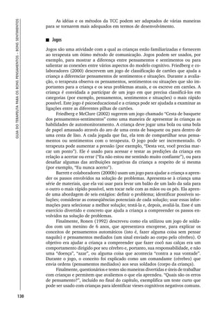130
GUIA
DO
TERAPEUTA
PARA
OS
BONS
PENSAMENTOS
–
BONS
SENTIMENTOS
As idéias e os métodos da TCC podem ser adaptados de várias maneiras
para se tornarem mais adequados em termos de desenvolvimento.
Jogos
Jogos são uma atividade com a qual as crianças estão familiarizadas e fornecem
ao terapeuta um ótimo método de comunicação. Jogos podem ser usados, por
exemplo, para mostrar a diferença entre pensamentos e sentimentos ou para
salientar as conexões entre vários aspectos do modelo cognitivo. Friedberg e co-
laboradores (2000) descrevem um jogo de classificação de cartões que ajuda a
criança a diferenciar pensamentos de sentimentos e situações. Durante a avalia-
ção, o terapeuta observa os pensamentos, sentimentos ou situações que são im-
portantes para a criança e os seus problemas atuais, e os escreve em cartões. A
criança é convidada a participar de um jogo em que precisa classificá-los em
categorias (por exemplo, pensamentos, sentimentos e situações) o mais rápido
possível. Este jogo é psicoeducacional e a criança pode ser ajudada a examinar as
ligações entre as diferentes pilhas de cartões.
Friedberg e McClure (2002) sugerem um jogo chamado “Cesta de basquete
dos pensamentos-sentimentos” como uma maneira de apresentar às crianças as
habilidades de automonitoramento. A criança deve jogar uma bola ou uma bola
de papel amassado através do aro de uma cesta de basquete ou para dentro de
uma cesta de lixo. A cada jogada que faz, ela tem de compartilhar seus pensa-
mentos ou sentimentos com o terapeuta. O jogo pode ser incrementado. O
terapeuta pode aumentar a pressão (por exemplo, “Desta vez, você precisa mar-
car um ponto”). Ele é usado para acessar e testar as predições da criança em
relação a acertar ou errar (“Eu não estou me sentindo muito confiante”), ou para
desafiar algumas das atribuições negativas da criança a respeito de si mesma
(por exemplo, “Eu nunca acerto”).
Barrett e colaboradores (2000b) usam um jogo para ajudar a criança a apren-
der os passos envolvidos na solução de problemas. Apresenta-se à criança uma
série de materiais, que ela vai usar para levar um balão de um lado da sala para
o outro o mais rápido possível, sem tocar nele com as mãos ou os pés. Ela apren-
de uma abordagem de seis estágios: definir o problema; identificar possíveis so-
luções; considerar as conseqüências potenciais de cada solução; usar essas infor-
mações para selecionar a melhor solução; testá-la e, depois, avaliá-la. Esse é um
exercício divertido e concreto que ajuda a criança a compreender os passos en-
volvidos na solução de problemas.
Finalmente, Ronen (1992) descreveu como ela utilizou um jogo de solda-
dos com um menino de 6 anos, que apresentava encoprese, para explicar os
conceitos de pensamentos automáticos (isto é, fazer alguma coisa sem pensar
naquilo) e pensamentos mediados (um sinal enviado ao corpo pelo cérebro). O
objetivo era ajudar a criança a compreender que fazer cocô nas calças era um
comportamento dirigido por seu cérebro e, portanto, sua responsabilidade, e não
uma “doença”, “azar”, ou alguma coisa que acontecia “contra a sua vontade”.
Durante o jogo, o conceito foi explicado como um comandante (cérebro) que
envia ordens (pensamentos mediados) aos seus soldados (corpo da criança).
Finalmente, questionários e testes são maneiras divertidas e úteis de trabalhar
com crianças e permitem que avaliemos o que ela aprendeu. “Quais são os erros
de pensamento?”, incluído no final do capítulo, exemplifica um teste curto que
pode ser usado com crianças para identificar vieses cognitivos negativos comuns.
 