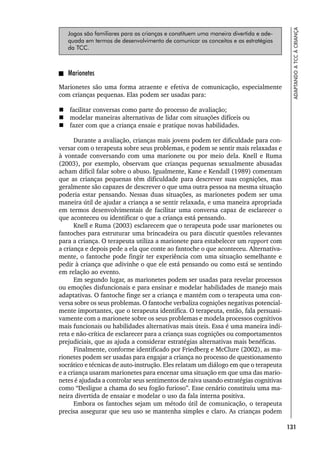 131
ADAPTANDO
A
TCC
À
CRIANÇA
Jogos são familiares para as crianças e constituem uma maneira divertida e ade-
quada em termos de desenvolvimento de comunicar os conceitos e as estratégias
da TCC.
Marionetes
Marionetes são uma forma atraente e efetiva de comunicação, especialmente
com crianças pequenas. Elas podem ser usadas para:
 facilitar conversas como parte do processo de avaliação;
 modelar maneiras alternativas de lidar com situações difíceis ou
 fazer com que a criança ensaie e pratique novas habilidades.
Durante a avaliação, crianças mais jovens podem ter dificuldade para con-
versar com o terapeuta sobre seus problemas, e podem se sentir mais relaxadas e
à vontade conversando com uma marionete ou por meio dela. Knell e Ruma
(2003), por exemplo, observam que crianças pequenas sexualmente abusadas
acham difícil falar sobre o abuso. Igualmente, Kane e Kendall (1989) comentam
que as crianças pequenas têm dificuldade para descrever suas cognições, mas
geralmente são capazes de descrever o que uma outra pessoa na mesma situação
poderia estar pensando. Nessas duas situações, as marionetes podem ser uma
maneira útil de ajudar a criança a se sentir relaxada, e uma maneira apropriada
em termos desenvolvimentais de facilitar uma conversa capaz de esclarecer o
que aconteceu ou identificar o que a criança está pensando.
Knell e Ruma (2003) esclarecem que o terapeuta pode usar marionetes ou
fantoches para estruturar uma brincadeira ou para discutir questões relevantes
para a criança. O terapeuta utiliza a marionete para estabelecer um rapport com
a criança e depois pede a ela que conte ao fantoche o que aconteceu. Alternativa-
mente, o fantoche pode fingir ter experiência com uma situação semelhante e
pedir à criança que adivinhe o que ele está pensando ou como está se sentindo
em relação ao evento.
Em segundo lugar, as marionetes podem ser usadas para revelar processos
ou emoções disfuncionais e para ensinar e modelar habilidades de manejo mais
adaptativas. O fantoche finge ser a criança e mantém com o terapeuta uma con-
versa sobre os seus problemas. O fantoche verbaliza cognições negativas potencial-
mente importantes, que o terapeuta identifica. O terapeuta, então, fala persuasi-
vamente com a marionete sobre os seus problemas e modela processos cognitivos
mais funcionais ou habilidades alternativas mais úteis. Essa é uma maneira indi-
reta e não-crítica de esclarecer para a criança suas cognições ou comportamentos
prejudiciais, que as ajuda a considerar estratégias alternativas mais benéficas.
Finalmente, conforme identificado por Friedberg e McClure (2002), as ma-
rionetes podem ser usadas para engajar a criança no processo de questionamento
socrático e técnicas de auto-instrução. Eles relatam um diálogo em que o terapeuta
e a criança usaram marionetes para encenar uma situação em que uma das mario-
netes é ajudada a controlar seus sentimentos de raiva usando estratégias cognitivas
como “Desligue a chama do seu fogão furioso”. Esse cenário constituiu uma ma-
neira divertida de ensaiar e modelar o uso da fala interna positiva.
Embora os fantoches sejam um método útil de comunicação, o terapeuta
precisa assegurar que seu uso se mantenha simples e claro. As crianças podem
 