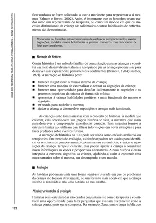 132
GUIA
DO
TERAPEUTA
PARA
OS
BONS
PENSAMENTOS
–
BONS
SENTIMENTOS
ficar confusas se forem solicitadas a usar a marionete para representar a si mes-
mas (Salmon e Bryant, 2002). Assim, é importante que os fantoches sejam usa-
dos como um representante do terapeuta, ou como um modelo em que os pro-
cessos disfuncionais da criança são salientados e outras habilidades de enfrenta-
mento são demonstradas.
Marionetes ou fantoches são uma maneira de esclarecer comportamentos, avaliar
cognições, modelar novas habilidades e praticar maneiras mais funcionais de
lidar com problemas.
Narração de histórias
Contar histórias é um método familiar de comunicação para as crianças e consti-
tui um meio desenvolvimentalmente apropriado que as crianças podem usar para
descrever suas experiências, pensamentos e sentimentos (Brandell, 1984; Gardner,
1971). A narração de histórias pode:
 fornecer insight sobre o mundo interno da criança;
 fornecer uma maneira de externalizar e acessar as cognições da criança;
 fornecer uma oportunidade para desafiar indiretamente as cognições e os
processos cognitivos da criança de forma não-crítica;
 apresentar à criança habilidades positivas e mais funcionais de manejo e
cognição;
 ser usada para modelar o sucesso;
 ajudar a criança a desenvolver suposições e crenças mais funcionais.
As crianças estão familiarizadas com o conceito de histórias. À medida que
crescem, elas desenvolvem sua própria história de vida, a narrativa que usam
para descrever e compreender experiências passadas. Essa narrativa fornece a
estrutura básica que utilizam para filtrar informações em novas situações e para
fazer predições sobre eventos futuros.
A narração de histórias na TCC pode ser usada como método avaliativo ou
terapêutico. Em termos de avaliação, as histórias podem ser usadas para identifi-
car os sentimentos, comportamentos, pensamentos automáticos, crenças e supo-
sições da criança. Terapeuticamente, elas podem ajudar a criança a considerar
novas informações ou visões e perspectivas alternativas. A nova história é então
integrada à estrutura cognitiva da criança, ajudando-a assim a construir uma
nova narrativa sobre si mesma, seu desempenho e seu mundo.
Avaliação
As histórias podem assumir uma forma semi-estruturada em que os problemas
da criança são focados diretamente, ou um formato mais aberto em que a criança
escolhe o conteúdo e cria uma história de sua escolha.
Histórias orientadas de avaliação
Histórias semi-estruturadas são criadas conjuntamente com o terapeuta e consti-
tuem uma oportunidade para fazer perguntas que avaliam diretamente como a
criança pensa, sente ou se comporta. Por exemplo, Zara, uma criança infeliz que
 