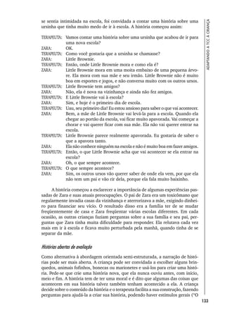 133
ADAPTANDO
A
TCC
À
CRIANÇA
se sentia intimidada na escola, foi convidada a contar uma história sobre uma
ursinha que tinha muito medo de ir à escola. A história começou assim:
TERAPEUTA: Vamos contar uma história sobre uma ursinha que acabou de ir para
uma nova escola?
ZARA: OK.
TERAPEUTA: Como você gostaria que a ursinha se chamasse?
ZARA: Little Brownie.
TERAPEUTA: Então, onde Little Brownie mora e como ela é?
ZARA: Little Brownie mora em uma moita embaixo de uma pequena árvo-
re. Ela mora com sua mãe e seu irmão. Little Brownie não é muito
boa em esportes e jogos, e não conversa muito com os outros ursos.
TERAPEUTA: Little Brownie tem amigos?
ZARA: Não, ela é nova na vizinhança e ainda não fez amigos.
TERAPEUTA: E Little Brownie vai à escola?
ZARA: Sim, e hoje é o primeiro dia de escola.
TERAPEUTA: Uau, seu primeiro dia! Eu estou ansioso para saber o que vai acontecer.
ZARA: Bem, a mãe de Little Brownie vai levá-la para a escola. Quando ela
chegar ao portão da escola, vai ficar muito apavorada. Vai começar a
chorar e vai querer ficar com sua mãe. Ela não vai querer entrar na
escola.
TERAPEUTA: Little Brownie parece realmente apavorada. Eu gostaria de saber o
que a apavora tanto.
ZARA: Ela não conhece ninguém na escola e não é muito boa em fazer amigos.
TERAPEUTA: Então, o que Little Brownie acha que vai acontecer se ela entrar na
escola?
ZARA: Oh, o que sempre acontece.
TERAPEUTA: O que sempre acontece?
ZARA: Sim, os outros ursos vão querer saber de onde ela vem, por que ela
não tem um pai e vão rir dela, porque ela fala muito baixinho.
A história começou a esclarecer a importância de algumas experiências pas-
sadas de Zara e suas atuais preocupações. O pai de Zara era um toxicômano que
regularmente invadia casas da vizinhança e aterrorizava a mãe, exigindo dinhei-
ro para financiar seu vício. O resultado disso era a família ter de se mudar
freqüentemente de casa e Zara freqüentar várias escolas diferentes. Em cada
ocasião, as outras crianças faziam perguntas sobre a sua família e seu pai, per-
guntas que Zara tinha muita dificuldade para responder. Ela relutava cada vez
mais em ir à escola e ficava muito perturbada pela manhã, quando tinha de se
separar da mãe.
Histórias abertas de avaliação
Como alternativa à abordagem orientada semi-estruturada, a narração de histó-
rias pode ser mais aberta. A criança pode ser convidada a escolher alguns brin-
quedos, animais fofinhos, bonecas ou marionetes e usá-los para criar uma histó-
ria. Pede-se que crie uma história nova, que ela nunca ouviu antes, com início,
meio e fim. A história tem de ter uma moral e é dito que algumas das coisas que
acontecem em sua história talvez também tenham acontecido a ela. A criança
decide sobre o conteúdo da história e o terapeuta facilita a sua construção, fazendo
perguntas para ajudá-la a criar sua história, podendo haver estímulos gerais (“O
 