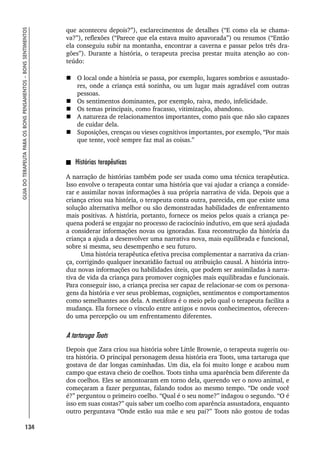 134
GUIA
DO
TERAPEUTA
PARA
OS
BONS
PENSAMENTOS
–
BONS
SENTIMENTOS
que aconteceu depois?”), esclarecimentos de detalhes (“E como ela se chama-
va?”), reflexões (“Parece que ela estava muito apavorada”) ou resumos (“Então
ela conseguiu subir na montanha, encontrar a caverna e passar pelos três dra-
gões”). Durante a história, o terapeuta precisa prestar muita atenção ao con-
teúdo:
 O local onde a história se passa, por exemplo, lugares sombrios e assustado-
res, onde a criança está sozinha, ou um lugar mais agradável com outras
pessoas.
 Os sentimentos dominantes, por exemplo, raiva, medo, infelicidade.
 Os temas principais, como fracasso, vitimização, abandono.
 A natureza de relacionamentos importantes, como pais que não são capazes
de cuidar dela.
 Suposições, crenças ou vieses cognitivos importantes, por exemplo, “Por mais
que tente, você sempre faz mal as coisas.”
Histórias terapêuticas
A narração de histórias também pode ser usada como uma técnica terapêutica.
Isso envolve o terapeuta contar uma história que vai ajudar a criança a conside-
rar e assimilar novas informações à sua própria narrativa de vida. Depois que a
criança criou sua história, o terapeuta conta outra, parecida, em que existe uma
solução alternativa melhor ou são demonstradas habilidades de enfrentamento
mais positivas. A história, portanto, fornece os meios pelos quais a criança pe-
quena poderá se engajar no processo de raciocínio indutivo, em que será ajudada
a considerar informações novas ou ignoradas. Essa reconstrução da história da
criança a ajuda a desenvolver uma narrativa nova, mais equilibrada e funcional,
sobre si mesma, seu desempenho e seu futuro.
Uma história terapêutica efetiva precisa complementar a narrativa da crian-
ça, corrigindo qualquer inexatidão factual ou atribuição causal. A história intro-
duz novas informações ou habilidades úteis, que podem ser assimiladas à narra-
tiva de vida da criança para promover cognições mais equilibradas e funcionais.
Para conseguir isso, a criança precisa ser capaz de relacionar-se com os persona-
gens da história e ver seus problemas, cognições, sentimentos e comportamentos
como semelhantes aos dela. A metáfora é o meio pelo qual o terapeuta facilita a
mudança. Ela fornece o vínculo entre antigos e novos conhecimentos, oferecen-
do uma percepção ou um enfrentamento diferentes.
A tartaruga Toots
Depois que Zara criou sua história sobre Little Brownie, o terapeuta sugeriu ou-
tra história. O principal personagem dessa história era Toots, uma tartaruga que
gostava de dar longas caminhadas. Um dia, ela foi muito longe e acabou num
campo que estava cheio de coelhos. Toots tinha uma aparência bem diferente da
dos coelhos. Eles se amontoaram em torno dela, querendo ver o novo animal, e
começaram a fazer perguntas, falando todos ao mesmo tempo. “De onde você
é?” perguntou o primeiro coelho. “Qual é o seu nome?” indagou o segundo. “O é
isso em suas costas?” quis saber um coelho com aparência assustadora, enquanto
outro perguntava “Onde estão sua mãe e seu pai?” Toots não gostou de todas
 