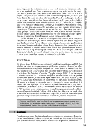 135
ADAPTANDO
A
TCC
À
CRIANÇA
essas perguntas. Os coelhos estavam apenas sendo amistosos e queriam conhe-
cer o novo animal, mas Toots percebeu que estava com muito medo. Ela escon-
deu a cabeça dentro do casco. Dentro do casco estava escuro, mas ela se sentiu
segura. Ela agora não via os coelhos nem escutava suas perguntas, de modo que
ficou dentro do casco e acabou adormecendo. Quando acordou, pôs a cabeça
para fora do casco. Os coelhos tinham ido embora e tudo estava quieto. Subita-
mente, um dos coelhos pulou e sentou-se ao seu lado. “Oi,” disse ele. “Oi,” respon-
deu Toots, baixinho. “Meu nome é Springer”, o coelho falou. “Meu nome é Toots”,
disse ela num tom um pouquinho mais alto. Logo eles estavam conversando e
rindo juntos. “Eu estou muito contente por você ter saído do seu casco de novo”,
disse Springer. “Se você continuasse dentro do casco, nós não teríamos conversado
e ficado amigos”. Toots estava muito satisfeita por ficar amiga de Springer e perce-
beu que o sentimento de medo em sua barriga tinha desaparecido.
Nesta história, Toots era uma personagem semelhante à Zara. Ambas se
descobriram numa situação nova e ficaram apavoradas com tantas perguntas
que lhes foram feitas. Ambas lidaram com a situação fazendo algo que lhes dava
segurança: Toots escondendo a cabeça dentro do casco e Zara recusando-se a se
separar da mãe e ir à escola. Embora isso fizesse com que se sentissem melhor,
não as ajudava a superar seus problemas nem a fazer novos amigos. Conforme
Toots descobriu, foi só quando ela enfrentou seus medos saindo do casco que
constatou que os coelhos estavam apenas sendo amigáveis.
Livros de histórias
Há alguns livros de histórias que podem ser usados como adjuntos na TCC. Eles
ajudam a criança a compreender seus problemas e sintomas e lançam luz sobre
algumas maneiras de aprender a superá-los. Com o tempo, o terapeuta vai for-
mar sua biblioteca de livros úteis, mas queremos sugerir alguns livros divertidos
e benéficos. The huge bag of worries (Virginia Ironside, 2003) é um livro para
crianças com menos de 11 anos que as ajuda a reconhecer que as preocupações
aumentam e crescem, a menos que sejam enfrentadas. The school wobblies (Chris
Wever, 1999) tem ótimas tiras em quadrinhos que agradarão aos adolescentes.
Ele descreve o tipo de preocupação que as crianças têm que as impede de ir à
escola, e vários truques que podem ser usados para enfrentá-las. The secret problem,
também de Chris Wever (2000), é apresentado em um estilo similar. Ele focaliza
o TOC e mostra como comportamentos compulsivos podem ser expulsos. Final-
mente, The panic book (Neil Phillips, 1999) utiliza divertidas tiras em quadrinhos
e palavras para descrever transtornos de pânico e mostrar como situações
preocupantes precisam ser desafiadas e enfrentadas, em vez de evitadas.
Podemos usar histórias para identificar importantes cognições, sentimentos e com-
portamentos ou, terapeuticamente, como uma maneira de ajudar a criança a
prestar atenção a novas informações ou habilidades vantajosas.
Visualização
As crianças pequenas têm ótima imaginação e geralmente são capazes de partici-
par de métodos que envolvem visualização, a criação de uma imagem detalhada
que pode ser utilizada como parte da avaliação ou do processo terapêutico.
 