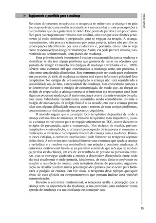 15
VISÃO
GERAL
Engajamento e prontidão para a mudança
No início do processo terapêutico, o terapeuta se reúne com a criança e os pais
(ou responsáveis) para avaliar a extensão e a natureza das atuais preocupações e
os resultados que eles gostariam de obter. Esse ponto de partida é um pouco mais
fácil para os terapeutas no trabalho com adultos, uma vez que seus clientes geral-
mente já estão motivados e preparados para se engajar na terapia. A criança,
normalmente, não procura tratamento por conta própria, talvez não partilhe as
preocupações identificadas por seus cuidadores e, portanto, talvez não se veja
como responsável por assegurar mudanças. Assim, ela pode parecer ansiosa, não-
motivada ou desinteressada, sem planos de mudança.
Uma primeira tarefa importante é avaliar a sua prontidão para a mudança e
identificar se ela tem algum problema que gostaria de tratar ou objetivos que
gostaria de atingir. O modelo dos Estágios de mudança (Prochaska et al., 1992)
oferece uma estrutura útil que conceitualiza a mudança como um processo, e
não como uma decisão dicotômica. Essa estrutura pode ser usada para esclarecer
em que ponto do ciclo de mudança a criança está e para informar o principal foco
terapêutico. No estágio de pré-contemplação a criança não terá considerado a
possibilidade ou, de fato, a necessidade de mudança. Esta consciência começa a
se desenvolver durante o estágio de contemplação, de modo que, ao chegar ao
estágio de preparação, a criança começa a se interessar e a se preparar para fazer
algumas pequenas mudanças. A maior mudança ocorre durante o estágio de ação,
com essas habilidades recentemente adquiridas sendo consolidadas durante o
estágio de manutenção. O estágio final é o da recaída, em que a criança precisa
lidar com alguma dificuldade nova ou com o retorno de seus antigos problemas,
comportamentos disfuncionais ou processos cognitivos.
O modelo sugere que o principal foco terapêutico dependerá de onde a
criança está no ciclo de mudança. O trabalho terapêutico mais importante, quan-
do a criança estiver pronta para se engajar ativamente na TCC, ocorre durante os
estágios de preparação, ação e manutenção. Nos estágios de recaída, pré-con-
templação e contemplação, a principal preocupação do terapeuta é aumentar a
motivação, o interesse e o comprometimento da criança com a mudança. Duran-
te esses estágios, a entrevista motivacional pode fornecer ao terapeuta algumas
idéias úteis. A entrevista motivacional fornece uma estrutura que ajuda a criança
a verbalizar e a resolver sua ambivalência em relação a possíveis mudanças. A
entrevista motivacional baseia-se na premissa central de que o desejo de mudan-
ça precisa vir da criança, em vez de ser resultado de pressão ou persuasão exter-
nas. Isso se consegue ajudando a criança a desenvolver discrepância entre onde
ela está atualmente e onde gostaria, idealmente, de estar. Evita-se confrontar ou
desafiar a resistência da criança, pois tentativas diretas de persuasão, argumen-
tação ou desafio resultam numa polarização de opiniões que só serve para forta-
lecer a posição da criança. Em vez disso, o terapeuta deve reforçar quaisquer
sinais de auto-eficácia ou comportamentos que possam indicar uma possível
automotivação.
Durante a entrevista motivacional, o terapeuta avalia a percepção que a
criança tem da importância da mudança, a sua prontidão para embarcar numa
agenda de mudança e a sua confiança em conseguir isso.
 