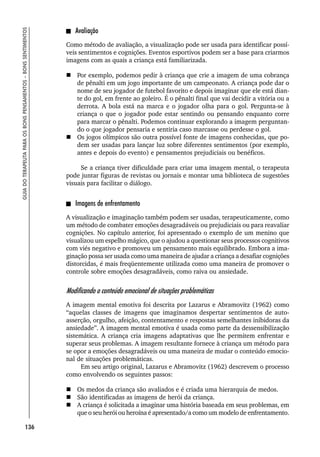 136
GUIA
DO
TERAPEUTA
PARA
OS
BONS
PENSAMENTOS
–
BONS
SENTIMENTOS
Avaliação
Como método de avaliação, a visualização pode ser usada para identificar possí-
veis sentimentos e cognições. Eventos esportivos podem ser a base para criarmos
imagens com as quais a criança está familiarizada.
 Por exemplo, podemos pedir à criança que crie a imagem de uma cobrança
de pênalti em um jogo importante de um campeonato. A criança pode dar o
nome de seu jogador de futebol favorito e depois imaginar que ele está dian-
te do gol, em frente ao goleiro. É o pênalti final que vai decidir a vitória ou a
derrota. A bola está na marca e o jogador olha para o gol. Pergunta-se à
criança o que o jogador pode estar sentindo ou pensando enquanto corre
para marcar o pênalti. Podemos continuar explorando a imagem perguntan-
do o que jogador pensaria e sentiria caso marcasse ou perdesse o gol.
 Os jogos olímpicos são outra possível fonte de imagens conhecidas, que po-
dem ser usadas para lançar luz sobre diferentes sentimentos (por exemplo,
antes e depois do evento) e pensamentos prejudiciais ou benéficos.
Se a criança tiver dificuldade para criar uma imagem mental, o terapeuta
pode juntar figuras de revistas ou jornais e montar uma biblioteca de sugestões
visuais para facilitar o diálogo.
Imagens de enfrentamento
A visualização e imaginação também podem ser usadas, terapeuticamente, como
um método de combater emoções desagradáveis ou prejudiciais ou para reavaliar
cognições. No capítulo anterior, foi apresentado o exemplo de um menino que
visualizou um espelho mágico, que o ajudou a questionar seus processos cognitivos
com viés negativo e promoveu um pensamento mais equilibrado. Embora a ima-
ginação possa ser usada como uma maneira de ajudar a criança a desafiar cognições
distorcidas, é mais freqüentemente utilizada como uma maneira de promover o
controle sobre emoções desagradáveis, como raiva ou ansiedade.
Modificando o conteúdo emocional de situações problemáticas
A imagem mental emotiva foi descrita por Lazarus e Abramovitz (1962) como
“aquelas classes de imagens que imaginamos despertar sentimentos de auto-
asserção, orgulho, afeição, contentamento e respostas semelhantes inibidoras da
ansiedade”. A imagem mental emotiva é usada como parte da dessensibilização
sistemática. A criança cria imagens adaptativas que lhe permitem enfrentar e
superar seus problemas. A imagem resultante fornece à criança um método para
se opor a emoções desagradáveis ou uma maneira de mudar o conteúdo emocio-
nal de situações problemáticas.
Em seu artigo original, Lazarus e Abramovitz (1962) descrevem o processo
como envolvendo os seguintes passos:
 Os medos da criança são avaliados e é criada uma hierarquia de medos.
 São identificadas as imagens de herói da criança.
 A criança é solicitada a imaginar uma história baseada em seus problemas, em
que o seu herói ou heroína é apresentado/a como um modelo de enfrentamento.
 