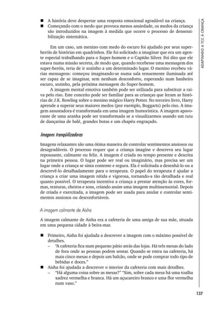 137
ADAPTANDO
A
TCC
À
CRIANÇA
 A história deve despertar uma resposta emocional agradável na criança.
 Começando com o medo que provoca menos ansiedade, os medos da criança
são introduzidos na imagem à medida que ocorre o processo de dessensi-
bilização sistemática.
Em um caso, um menino com medo do escuro foi ajudado por seus super-
heróis de histórias em quadrinhos. Ele foi solicitado a imaginar que era um agen-
te especial trabalhando para o Super-homem e o Capitão Silver. Foi dito que ele
estava numa missão secreta, de modo que, quando recebesse uma mensagem dos
super-heróis, teria de ir sozinho a um determinado lugar. O menino recebeu vá-
rias mensagens: começou imaginando-se numa sala tenuemente iluminada até
ser capaz de se imaginar, sem nenhum desconforto, esperando num banheiro
escuro, sozinho, pela próxima mensagem do Super-homem.
A imagem mental emotiva também pode ser utilizada para substituir a rai-
va pelo riso. Este conceito pode ser familiar para as crianças que leram as histó-
rias de J.K. Rowling sobre o menino mágico Harry Potter. No terceiro livro, Harry
aprende a superar seus maiores medos (por exemplo, Boggarts) pelo riso. A ima-
gem assustadora é transformada em uma imagem humorística. A imagem apavo-
rante de uma aranha pode ser transformada se a visualizarmos usando um tutu
de dançarina de balé, grandes botas e um chapéu engraçado.
Imagens tranqüilizadoras
Imagens relaxantes são uma ótima maneira de controlar sentimentos ansiosos ou
desagradáveis. O processo requer que a criança imagine e descreva seu lugar
repousante, calmante ou feliz. A imagem é criada no tempo presente e descrita
na primeira pessoa. O lugar pode ser real ou imaginário, mas precisa ser um
lugar onde a criança se sinta contente e segura. Ela é solicitada a desenhá-lo ou a
descrevê-lo detalhadamente para o terapeuta. O papel do terapeuta é ajudar a
criança a criar uma imagem nítida e vigorosa, tornando-a tão detalhada e real
quanto possível. O terapeuta incentiva a criança a prestar atenção às cores, for-
mas, texturas, cheiros e sons, criando assim uma imagem multissensorial. Depois
de criada e exercitada, a imagem pode ser usada para anular e controlar senti-
mentos ansiosos ou desconfortáveis.
A imagem calmante de Aisha
A imagem calmante de Aisha era a cafeteria de uma amiga de sua mãe, situada
em uma pequena cidade à beira-mar.
 Primeiro, Aisha foi ajudada a descrever a imagem com o máximo possível de
detalhes.
– “A cafeteria fica num pequeno pátio atrás das lojas. Há três mesas do lado
de fora onde as pessoas podem sentar. Quando se entra na cafeteria, há
mais cinco mesas e depois um balcão, onde se pode comprar todo tipo de
bebidas e doces.”
 Aisha foi ajudada a descrever o interior da cafeteria com mais detalhes.
– “Há alguma coisa sobre as mesas?” “Sim, sobre cada mesa há uma toalha
xadrez vermelha e branca. Há um açucareiro branco e uma flor vermelha
num vaso.”
 