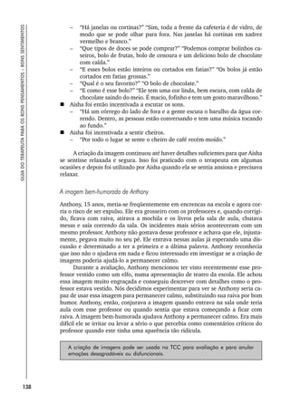 138
GUIA
DO
TERAPEUTA
PARA
OS
BONS
PENSAMENTOS
–
BONS
SENTIMENTOS
– “Há janelas ou cortinas?” “Sim, toda a frente da cafeteria é de vidro, de
modo que se pode olhar para fora. Nas janelas há cortinas em xadrez
vermelho e branco.”
– “Que tipos de doces se pode comprar?” “Podemos comprar bolinhos ca-
seiros, bolo de frutas, bolo de cenoura e um delicioso bolo de chocolate
com calda.”
– “E esses bolos estão inteiros ou cortados em fatias?” “Os bolos já estão
cortados em fatias grossas.”
– “Qual é o seu favorito?” “O bolo de chocolate.”
– “E como é esse bolo?” “Ele tem uma cor linda, bem escura, com calda de
chocolate saindo do meio. É macio, fofinho e tem um gosto maravilhoso.”
 Aisha foi então incentivada a escutar os sons.
– “Há um córrego do lado de fora e a gente escuta o barulho da água cor-
rendo. Dentro, as pessoas estão conversando e tem uma música tocando
ao fundo.”
 Aisha foi incentivada a sentir cheiros.
– “Por todo o lugar se sente o cheiro de café recém-moído.”
A criação da imagem continuou até haver detalhes suficientes para que Aisha
se sentisse relaxada e segura. Isso foi praticado com o terapeuta em algumas
ocasiões e depois foi utilizado por Aisha quando ela se sentia ansiosa e precisava
relaxar.
A imagem bem-humorada de Anthony
Anthony, 15 anos, metia-se freqüentemente em encrencas na escola e agora cor-
ria o risco de ser expulso. Ele era grosseiro com os professores e, quando corrigi-
do, ficava com raiva, atirava a mochila e os livros pela sala de aula, chutava
mesas e saía correndo da sala. Os incidentes mais sérios aconteceram com um
mesmo professor. Anthony não gostava desse professor e achava que ele, injusta-
mente, pegava muito no seu pé. Ele entrava nessas aulas já esperando uma dis-
cussão e determinado a ter a primeira e a última palavra. Anthony reconhecia
que isso não o ajudava em nada e ficou interessado em investigar se a criação de
imagens poderia ajudá-lo a permanecer calmo.
Durante a avaliação, Anthony mencionou ter visto recentemente esse pro-
fessor vestido como um elfo, numa apresentação de teatro da escola. Ele achou
essa imagem muito engraçada e conseguiu descrever com detalhes como o pro-
fessor estava vestido. Nós decidimos experimentar para ver se Anthony seria ca-
paz de usar essa imagem para permanecer calmo, substituindo sua raiva por bom
humor. Anthony, então, conjurava a imagem quando entrava na sala onde teria
aula com esse professor ou quando sentia que estava começando a ficar com
raiva. A imagem bem-humorada ajudava Anthony a permanecer calmo. Era mais
difícil ele se irritar ou levar a sério o que percebia como comentários críticos do
professor quando este tinha uma aparência tão ridícula.
A criação de imagens pode ser usada na TCC para avaliação e para anular
emoções desagradáveis ou disfuncionais.
 