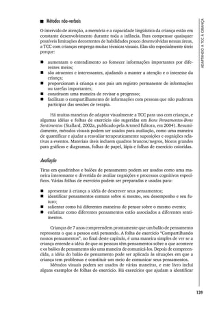139
ADAPTANDO
A
TCC
À
CRIANÇA
Métodos não-verbais
O intervalo de atenção, a memória e a capacidade lingüística da criança estão em
constante desenvolvimento durante toda a infância. Para compensar quaisquer
possíveis limitações decorrentes de habilidades pouco desenvolvidas nessas áreas,
a TCC com crianças emprega muitas técnicas visuais. Elas são especialmente úteis
porque:
 aumentam o entendimento ao fornecer informações importantes por dife-
rentes meios;
 são atraentes e interessantes, ajudando a manter a atenção e o interesse da
criança;
 proporcionam à criança e aos pais um registro permanente de informações
ou tarefas importantes;
 constituem uma maneira de revisar o progresso;
 facilitam o compartilhamento de informações com pessoas que não puderam
participar das sessões de terapia.
Há muitas maneiras de adaptar visualmente a TCC para uso com crianças, e
algumas idéias e folhas de exercício são sugeridas em Bons Pensamentos-Bons
Sentimentos (Stallard, 2002a, publicado pela Artmed Editora, em 2004). Resumi-
damente, métodos visuais podem ser usados para avaliação, como uma maneira
de quantificar e ajudar a reavaliar terapeuticamente suposições e cognições rela-
tivas a eventos. Materiais úteis incluem quadros brancos/negros, blocos grandes
para gráficos e diagramas, folhas de papel, lápis e folhas de exercício coloridas.
Avaliação
Tiras em quadrinhos e balões de pensamento podem ser usados como uma ma-
neira interessante e divertida de avaliar cognições e processos cognitivos especí-
ficos. Várias folhas de exercício podem ser preparadas e usadas para:
 apresentar à criança a idéia de descrever seus pensamentos;
 identificar pensamentos comuns sobre si mesmo, seu desempenho e seu fu-
turo;
 salientar como há diferentes maneiras de pensar sobre o mesmo evento;
 enfatizar como diferentes pensamentos estão associados a diferentes senti-
mentos.
Crianças de 7 anos compreendem prontamente que um balão de pensamento
representa o que a pessoa está pensando. A folha de exercício “Compartilhando
nossos pensamentos”, no final deste capítulo, é uma maneira simples de ver se a
criança entende a idéia de que as pessoas têm pensamentos sobre o que acontece
e os balões de pensamento são uma maneira de comunicá-los. Depois de compreen-
dida, a idéia do balão de pensamento pode ser aplicada às situações em que a
criança tem problemas e constituir um meio de comunicar seus pensamentos.
Métodos visuais podem ser usados de várias maneiras, e este livro inclui
alguns exemplos de folhas de exercício. Há exercícios que ajudam a identificar
 