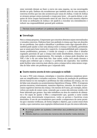 144
GUIA
DO
TERAPEUTA
PARA
OS
BONS
PENSAMENTOS
–
BONS
SENTIMENTOS
estar correndo demais ao fazer a curva em uma esquina, na rua escorregadia
devido ao gelo. Embora ela reconhecesse que também saíra de casa atrasada, a
conversa revelou que isso não acontecera por causa de Joshua. A mãe de Joshua
se atrasara porque estava juntando a roupa para lavar – ela queria deixar a má-
quina de lavar roupas funcionando antes de sair. Essa foi uma maneira objetiva
de testar as atribuições de Joshua e de ajudá-lo a reavaliar seu entendimento e
reduzir sua responsabilidade pessoal pelo acidente.
Técnicas visuais constituem um poderoso adjuvante da TCC.
Externalização
Para a criança pequena, é importante que conceitos abstratos sejam externalizados
e tornados concretos. Podemos fazer isso pedindo à criança que faça um desenho
do seu problema. Isso ajuda a identificar o problema como algo separado dela e
também pode ajudar a criar uma aliança entre a criança e sua família, permitindo
que se unam para lutar contra ele e superá-lo. A responsabilidade pelo comporta-
mento problemático, portanto, é tirada da criança e o efeito disso é desafiar
cognições parentais de que a criança está sendo desobediente, teimosa ou tem
culpa pelo próprio comportamento. Por exemplo, a criança pode desenhar seu
TOC e dar a ele um nome bem feio. Esse nome, então, será usado durante a
terapia para enfatizar que a criança e o problema são separados. Isso também
pode facilitar uma conversa mais aberta, pois a criança talvez sinta menos vergo-
nha de falar sobre um problema que é separado dela.
Encontre maneiras concretas de testar a preocupação na realidade
Ao usar a TCC com crianças, estratégias e conceitos abstratos complexos preci-
sam ser simplificados e tornados concretos. Técnicas de resolução de problemas
devem basear-se em exemplos e problemas da vida cotidiana da criança, em vez
de lidar com situações ou acontecimentos hipotéticos (Chang, 1999). O terapeuta
precisa encontrar, criativamente, maneiras objetivas, externas, de avaliar os pro-
cessos cognitivos internos da criança. Um menino de 8 anos, por exemplo, desen-
volveu um medo de comer carne, temendo que a carne não estivesse cozida e ele
fosse infectado por germes. Sua mãe trabalhava na área de comércio de alimen-
tos e foi capaz de ajudar o filho a compreender que, quando a carne cozida
atingia uma determinada temperatura, todos os germes e bactérias eram
destruídos. O uso de um termômetro para medir a temperatura da carne permi-
tiu que o menino verificasse, de forma simples e objetiva, que a carne estava bem
cozida, o que contrariou suas cognições disfuncionais de que ela estava infectada.
 As crianças podem ser ajudadas a externalizar seus problemas por meio de
desenhos.
 Métodos objetivos e concretos são maneiras úteis de desafiar medos abstratos.
 