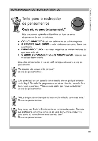 145
ADAPTANDO
A
TCC
À
CRIANÇA
BONS PENSAMENTOS – BONS SENTIMENTOS
Teste para o rastreador
de pensamentos
Quais são os erros de pensamento?
Nós precisamos aprender a identificar os tipos de erros
de pensamento que cometemos.
 ÓCULOS NEGATIVOS – só nos deixam ver as coisas negativas
 O POSITIVO NÃO CONTA – nós rejeitamos as coisas boas que
acontecem
 EXPLODINDO TUDO – as coisas negativas se tornam maiores do
que realmente são
 O LEITOR DE PENSAMENTOS e O ADIVINHADOR – esperar que
as coisas dêem errado
Leia estes pensamentos e veja se você consegue descobrir o erro de
pensamento.
“As pessoas são sempre más comigo.”
O erro de pensamento é:
Luke participou de um passeio com a escola em um parque temático
muito legal. Quando lhe perguntaram se ele se divertira, se o dia fora
bom, Luke respondeu: “Não, eu não gostei dos meus sanduíches.”
O erro de pensamento é:
“Meus amigos vão achar que eu estou muito ridículo com estes tênis.”
O erro de pensamento é:
Amy tocou sua flauta brilhantemente no concerto da escola. Quando
sua professora comentou como ela se saíra bem, Amy pensou: “Foi
pura sorte, eu normalmente não toco tão bem”.
O erro de pensamento é:
 