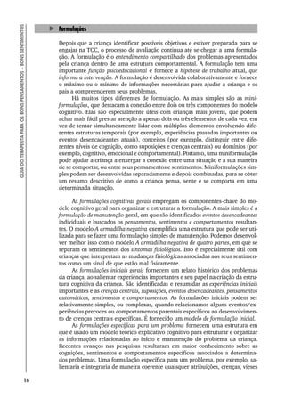 16
GUIA
DO
TERAPEUTA
PARA
OS
BONS
PENSAMENTOS
–
BONS
SENTIMENTOS
Formulações
Depois que a criança identificar possíveis objetivos e estiver preparada para se
engajar na TCC, o processo de avaliação continua até se chegar a uma formula-
ção. A formulação é o entendimento compartilhado dos problemas apresentados
pela criança dentro de uma estrutura comportamental. A formulação tem uma
importante função psicoeducacional e fornece a hipótese de trabalho atual, que
informa a intervenção. A formulação é desenvolvida colaborativamente e fornece
o máximo ou o mínimo de informações necessárias para ajudar a criança e os
pais a compreenderem seus problemas.
Há muitos tipos diferentes de formulação. As mais simples são as mini-
formulações, que destacam a conexão entre dois ou três componentes do modelo
cognitivo. Elas são especialmente úteis com crianças mais jovens, que podem
achar mais fácil prestar atenção a apenas dois ou três elementos de cada vez, em
vez de tentar simultaneamente lidar com múltiplos elementos envolvendo dife-
rentes estruturas temporais (por exemplo, experiências passadas importantes ou
eventos desencadeantes atuais), conceitos (por exemplo, distinguir entre dife-
rentes níveis de cognição, como suposições e crenças centrais) ou domínios (por
exemplo, cognitivo, emocional e comportamental). Portanto, uma miniformulação
pode ajudar a criança a enxergar a conexão entre uma situação e a sua maneira
de se comportar, ou entre seus pensamentos e sentimentos. Miniformulações sim-
ples podem ser desenvolvidas separadamente e depois combinadas, para se obter
um resumo descritivo de como a criança pensa, sente e se comporta em uma
determinada situação.
As formulações cognitivas gerais empregam os componentes-chave do mo-
delo cognitivo geral para organizar e estruturar a formulação. A mais simples é a
formulação de manutenção geral, em que são identificados eventos desencadeantes
individuais e buscados os pensamentos, sentimentos e comportamentos resultan-
tes. O modelo A armadilha negativa exemplifica uma estrutura que pode ser uti-
lizada para se fazer uma formulação simples de manutenção. Podemos desenvol-
ver melhor isso com o modelo A armadilha negativa de quatro partes, em que se
separam os sentimentos dos sintomas fisiológicos. Isso é especialmente útil com
crianças que interpretam as mudanças fisiológicas associadas aos seus sentimen-
tos como um sinal de que estão mal fisicamente.
As formulações iniciais gerais fornecem um relato histórico dos problemas
da criança, ao salientar experiências importantes e seu papel na criação da estru-
tura cognitiva da criança. São identificadas e resumidas as experiências iniciais
importantes e as crenças centrais, suposições, eventos desencadeantes, pensamentos
automáticos, sentimentos e comportamentos. As formulações iniciais podem ser
relativamente simples, ou complexas, quando relacionamos alguns eventos/ex-
periências precoces ou comportamentos parentais específicos ao desenvolvimen-
to de crenças centrais específicas. É fornecido um modelo de formulação inicial.
As formulações específicas para um problema fornecem uma estrutura em
que é usado um modelo teórico explicativo cognitivo para estruturar e organizar
as informações relacionadas ao início e manutenção do problema da criança.
Recentes avanços nas pesquisas resultaram em maior conhecimento sobre as
cognições, sentimentos e comportamentos específicos associados a determina-
dos problemas. Uma formulação específica para um problema, por exemplo, sa-
lientaria e integraria de maneira coerente quaisquer atribuições, crenças, vieses
 