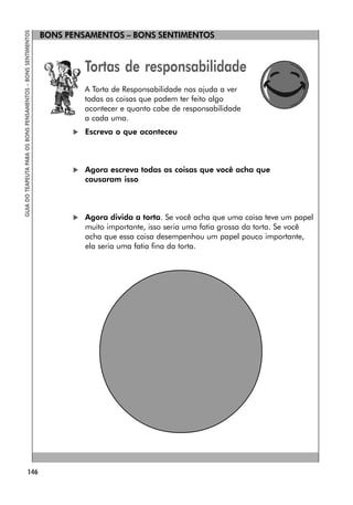 146
GUIA
DO
TEAPEUTA
PARA
OS
BONS
PENSAMENTOS
–
BONS
SENTIMENTOS
BONS PENSAMENTOS – BONS SENTIMENTOS
Tortas de responsabilidade
A Torta de Responsabilidade nos ajuda a ver
todas as coisas que podem ter feito algo
acontecer e quanto cabe de responsabilidade
a cada uma.
 Escreva o que aconteceu
 Agora escreva todas as coisas que você acha que
causaram isso
 Agora divida a torta. Se você acha que uma coisa teve um papel
muito importante, isso seria uma fatia grossa da torta. Se você
acha que essa coisa desempenhou um papel pouco importante,
ela seria uma fatia fina da torta.
 