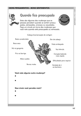147
ADAPTANDO
A
TCC
À
CRIANÇA
BONS PENSAMENTOS – BONS SENTIMENTOS
Quando fico preocupado
Estas são algumas das mudanças que as
pessoas percebem quando se sentem preocu-
padas, estressadas, ansiosas ou assustadas.
Faça um círculo em torno das mudanças que
você nota quando está preocupado ou estressado.
Você nota alguma outra mudança?


Que sinais você percebe mais?


Vontade de ir
ao banheiro
Cabeça leve/sensação de vertigem
Rosto corado/calor Dor de cabeça
Boca seca
Visão embaçada
Nó na garganta
Voz trêmula
Frio na barriga Coração batendo
mais rápido
Mãos suadas
Dificuldade para respirar
Pernas moles
 
