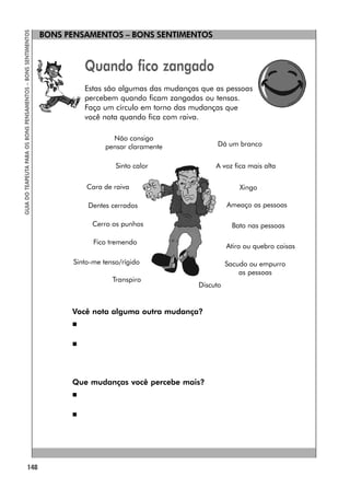 148
GUIA
DO
TEAPEUTA
PARA
OS
BONS
PENSAMENTOS
–
BONS
SENTIMENTOS
BONS PENSAMENTOS – BONS SENTIMENTOS
Quando fico zangado
Estas são algumas das mudanças que as pessoas
percebem quando ficam zangadas ou tensas.
Faça um círculo em torno das mudanças que
você nota quando fica com raiva.
Você nota alguma outra mudança?


Que mudanças você percebe mais?


Discuto
Não consigo
pensar claramente Dá um branco
Sinto calor A voz fica mais alta
Cara de raiva Xingo
Dentes cerrados Ameaço as pessoas
Cerro os punhos Bato nas pessoas
Fico tremendo
Atiro ou quebro coisas
Sinto-me tenso/rígido Sacudo ou empurro
as pessoas
Transpiro
 