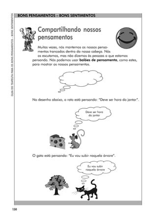 150
GUIA
DO
TEAPEUTA
PARA
OS
BONS
PENSAMENTOS
–
BONS
SENTIMENTOS
BONS PENSAMENTOS – BONS SENTIMENTOS
Compartilhando nossos
pensamentos
Muitas vezes, nós mantemos os nossos pensa-
mentos trancados dentro da nossa cabeça. Nós
os escutamos, mas não dizemos às pessoas o que estamos
pensando. Nós podemos usar balões de pensamento, como estes,
para mostrar os nossos pensamentos.
No desenho abaixo, o rato está pensando: “Deve ser hora do jantar”.
Deve ser hora
do jantar
O gato está pensando: “Eu vou subir naquela árvore”.
Eu vou subir
naquela árvore
 
