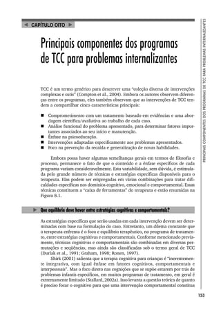 153
PRINCIPAIS
COMPONENTES
DOS
PROGRAMAS
DE
TCC
PARA
PROBLEMAS
INTERNALIZANTES
Principais componentes dos programas
de TCC para problemas internalizantes
TCC é um termo genérico para descrever uma “coleção diversa de intervenções
complexas e sutis” (Compton et al., 2004). Embora os autores observem diferen-
ças entre os programas, eles também observam que as intervenções de TCC ten-
dem a compartilhar cinco características principais:
 Comprometimento com um tratamento baseado em evidências e uma abor-
dagem científica/avaliativa ao trabalho de cada caso.
 Análise funcional do problema apresentado, para determinar fatores impor-
tantes associados ao seu início e manutenção.
 Ênfase na psicoeducação.
 Intervenções adaptadas especificamente aos problemas apresentados.
 Foco na prevenção da recaída e generalização de novas habilidades.
Embora possa haver algumas semelhanças gerais em termos de filosofia e
processo, permanece o fato de que o conteúdo e a ênfase específicos de cada
programa variam consideravelmente. Esta variabilidade, sem dúvida, é estimula-
da pelo grande número de técnicas e estratégias específicas disponíveis para o
terapeuta. Elas podem ser empregadas em várias combinações para tratar difi-
culdades específicas nos domínios cognitivo, emocional e comportamental. Essas
técnicas constituem a “caixa de ferramentas” do terapeuta e estão resumidas na
Figura 8.1.
Que equilíbrio deve haver entre estratégias cognitivas e comportamentais?
As estratégias específicas que serão usadas em cada intervenção devem ser deter-
minadas com base na formulação do caso. Entretanto, um dilema constante que
o terapeuta enfrenta é o foco e equilíbrio terapêutico, no programa de tratamen-
to, entre estratégias cognitivas e comportamentais. Conforme mencionado previa-
mente, técnicas cognitivas e comportamentais são combinadas em diversas per-
mutações e seqüências, mas ainda são classificadas sob o termo geral de TCC
(Durlak et al., 1991; Graham, 1998; Ronen, 1997).
Shirk (2001) salienta que a terapia cognitiva para crianças é “inerentemen-
te integrativa, com igual ênfase em fatores cognitivos, comportamentais e
interpessoais”. Mas o foco direto nas cognições que se supõe estarem por trás de
problemas infantis específicos, em muitos programas de tratamento, em geral é
extremamente limitado (Stallard, 2002a). Isso levanta a questão teórica de quanto
é preciso focar o cognitivo para que uma intervenção comportamental constitua
CAPÍTULO OITO
 