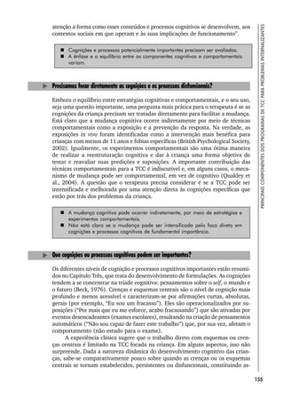 155
PRINCIPAIS
COMPONENTES
DOS
PROGRAMAS
DE
TCC
PARA
PROBLEMAS
INTERNALIZANTES
atenção a forma como esses conteúdos e processos cognitivos se desenvolvem, aos
contextos sociais em que operam e às suas implicações de funcionamento”.
 Cognições e processos potencialmente importantes precisam ser avaliados.
 A ênfase e o equilíbrio entre os componentes cognitivos e comportamentais
variam.
Precisamos focar diretamente as cognições e os processos disfuncionais?
Embora o equilíbrio entre estratégias cognitivas e comportamentais, e o seu uso,
seja uma questão importante, uma pergunta mais prática para o terapeuta é se as
cognições da criança precisam ser tratadas diretamente para facilitar a mudança.
Está claro que a mudança cognitiva ocorre indiretamente por meio de técnicas
comportamentais como a exposição e a prevenção da resposta. Na verdade, as
exposições in vivo foram identificadas como a intervenção mais benéfica para
crianças com menos de 11 anos e fobias específicas (British Psychological Society,
2002). Igualmente, os experimentos comportamentais são uma ótima maneira
de realizar a reestruturação cognitiva e dar à criança uma forma objetiva de
testar e reavaliar suas predições e suposições. A importante contribuição das
técnicas comportamentais para a TCC é indiscutível e, em alguns casos, o meca-
nismo de mudança pode ser comportamental, em vez de cognitivo (Quakley et
al., 2004). A questão que o terapeuta precisa considerar é se a TCC pode ser
intensificada e melhorada por uma atenção direta às cognições específicas que
estão por trás dos problemas da criança.
 A mudança cognitiva pode ocorrer indiretamente, por meio de estratégias e
experimentos comportamentais.
 Não está claro se a mudança pode ser intensificada pelo foco direto em
cognições e processos cognitivos de fundamental importância.
Que cognições ou processos cognitivos podem ser importantes?
Os diferentes níveis de cognição e processos cognitivos importantes estão resumi-
dos no Capítulo Três, que trata do desenvolvimento de formulações. As cognições
tendem a se concentrar na tríade cognitiva: pensamentos sobre o self, o mundo e
o futuro (Beck, 1976). Crenças e esquemas centrais são o nível de cognição mais
profundo e menos acessível e caracterizam-se por afirmações curtas, absolutas,
gerais (por exemplo, “Eu sou um fracasso”). Eles são operacionalizados por su-
posições (“Por mais que eu me esforce, acabo fracassando”) que são ativadas por
eventos desencadeantes (exames escolares), resultando na criação de pensamentos
automáticos (“Não sou capaz de fazer este trabalho”) que, por sua vez, afetam o
comportamento (não estudo para o exame).
A experiência clínica sugere que o trabalho direto com esquemas ou cren-
ças centrais é limitado na TCC focada na criança. Em alguns aspectos, isso não
surpreende. Dada a natureza dinâmica do desenvolvimento cognitivo das crian-
ças, sabe-se comparativamente pouco sobre quando as crenças ou os esquemas
centrais se tornam estabelecidos, persistentes ou disfuncionais, constituindo as-
 