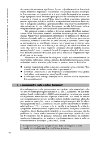 156
GUIA
DO
TERAPEUTA
PARA
OS
BONS
PENSAMENTOS
–
BONS
SENTIMENTOS
sim uma variação anormal significativa de uma trajetória normal de desenvolvi-
mento. Em termos de processo, considerando-se a natureza dinâmica e emergen-
te dos esquemas e crenças centrais, e a importância das experiências precoces,
surge a pergunta: quem deve ser o principal alvo das intervenções baseadas em
esquemas, a criança ou os pais? Neste estágio, embora as crenças e esquemas
centrais sejam mais maleáveis, modificar as experiências e o ambiente da criança
(isto é, as supostas influências significativas sobre o seu desenvolvimento) talvez
seja mais efetivo do que trabalhar diretamente com ela. Infelizmente, sabe-se
comparativamente pouco sobre quando ou como intervir neste nível.
Em termos de outras cognições, o terapeuta precisa identificar qualquer
viés ou déficit disfuncional associado ao início e à manutenção dos problemas da
criança. Alguns vieses comuns foram identificados no trabalho com adultos, in-
cluindo abstração seletiva, personalização, catastrofização, pensamento
dicotômico, inferências arbitrárias, etc. Mais uma vez, a experiência clínica suge-
re que isso precisa ser simplificado para uso com crianças, que geralmente estão
menos interessadas nas sutis diferenças de definição. O uso de metáforas, tal
como olhar através de óculos negativos (abstração seletiva), explodir as coisas
(catastrofização), usar etiquetas de lata de lixo (personalização), olhar numa
bola de cristal (predizer o fracasso), pode ajudar a criança a compreender o tipo
de viés que ela apresenta.
Finalmente, as atribuições da criança em relação aos acontecimentos são
importantes e podem estar sujeitas a algumas das distorções mencionadas acima.
Atribuições tendem a ter duas polaridades e a girar em torno de dimensões:
 internas (responsáveis pelas coisas que acontecem) versus externas (“Sou
uma vítima e não tenho controle sobre o que acontece”);
 específicas (relacionadas a um determinado acontecimento) versus globais
(aplicadas a muitos eventos e situações diferentes);
 estáveis (persistem ao longo do tempo) versus instáveis (variam dependendo
dos acontecimentos).
A mudança cognitiva resulta na melhora do problema?
O modelo cognitivo prediz que mudanças nas cognições estão associadas à redu-
ção dos problemas psicológicos (Durlak et al., 1991). Entretanto, em sua meta-
revisão, Durlak e colaboradores (1991) não conseguiram encontrar uma associa-
ção significativa entre mudança cognitiva e resultados. Mas temos de lembrar
que comparativamente poucos estudos incluem medidas cognitivas adaptadas
para avaliar as suposições, crenças ou processos cognitivos que a TCC focada na
criança pretende tratar. A ausência da relação positiva encontrada por Durlak e
colaboradores (1991), portanto, pode ser devida à inexistência de avaliações
apropriadas. Alternativamente, se prestamos insuficiente atenção ao tratamento
específico e direto das importantes cognições e processos que estão por trás dos
problemas da criança, então é questionável quanta mudança cognitiva irá ocor-
rer. No momento, não há pesquisas suficientes para determinar se, conforme
prediz o modelo cognitivo, as mudanças cognitivas estão associadas a melhoras
no funcionamento psicológico (Durlak et al., 2001).
Comparativamente, pouca atenção tem sido dada à avaliação da suposta
relação entre mudança cognitiva e melhora do problema.
 