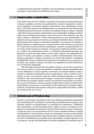 17
VISÃO
GERAL
e comportamentos parentais específicos que descobrimos estarem associados à
instalação e manutenção dos problemas da criança.
O processo socrático e o raciocínio indutivo
Uma tarefa-chave da TCC é facilitar o processo de descoberta orientada pelo qual
a criança é ajudada a reavaliar seus pensamentos, crenças e suposições e a desen-
volver cognições e processos cognitivos alternativos, mais equilibrados, funcio-
nais e úteis. Esse processo de autodescoberta e a promoção da auto-eficácia são
facilitados pelo questionamento socrático, um diálogo em que a criança é ajudada
a descobrir e prestar atenção a informações novas ou ignoradas. O diálogo socrático
utiliza uma variedade de perguntas, cada uma com um foco diferente, que aju-
dam a criança a identificar e testar sistematicamente os seus pensamentos. As
primeiras são as perguntas de memória, que tentam estabelecer fatos e esclarecer
informações sobre eventos e sentimentos específicos. As perguntas de tradução, a
seguir, exploram o significado que a criança atribui a esses eventos. As perguntas
de interpretação buscam possíveis semelhanças, conexões ou generalizações en-
tre e para outros eventos ou situações. As perguntas de aplicação ajudam a crian-
ça a utilizar seu conhecimento prévio e a considerar informações passadas que
poderiam ser úteis no exame desses eventos atuais. Depois, são empregadas per-
guntas de análise, para ajudar a criança a avaliar sistematicamente seus pensa-
mentos, suposições e crenças. As perguntas de síntese irão ajudá-la a considerar
possibilidades novas ou alternativas. O processo se completa com as perguntas de
avaliação, que ajudam a criança a reavaliar suas cognições à luz dos conhecimen-
tos recentemente adquiridos.
São discutidas maneiras úteis de ajudar a criança a se envolver no processo
de raciocínio indutivo, em que ela aprende a estabelecer limites apropriados para
as suas definições ou vieses cognitivos universais. O raciocínio indutivo ajuda a
criança a considerar informações novas ou ignoradas e, talvez, também a pers-
pectiva de uma terceira pessoa, lança luz sobre experiências passadas, ou utiliza
metáforas como uma maneira de se chegar a comparações analógicas. Um segun-
do método de raciocínio indutivo envolve um processo estruturado de compara-
ções causais eliminativas, em que a suposta relação entre eventos é avaliada siste-
maticamente. Isso promove a confirmação ou desconfirmação do suposto relacio-
namento. É fornecida uma maneira visual de se compreender esta tarefa, a folha
de exercícios Elos na corrente.
Envolvendo os pais na TCC focada na criança
Durante a intervenção, precisamos tratar das influências sistêmicas importantes
que contribuem para a instalação e manutenção dos problemas da criança ou que
afetarão, positiva ou negativamente, os resultados do tratamento. A influência
mais importante é a dos pais/responsáveis. Cada vez mais, os terapeutas reco-
nhecem a necessidade de envolver os pais na TCC focada na criança. Entretanto,
o papel dos pais e seu envolvimento na TCC variam consideravelmente. O papel
mais limitado é o de Facilitador, em que eles participam de uma ou duas sessões
psicoeducacionais destinadas a lhes ensinar sobre o modelo cognitivo e a informá-
los sobre as habilidades que seu filho estará aprendendo. O papel seguinte é o de
co-terapeuta, em que eles participam do mesmo programa de tratamento que a
 