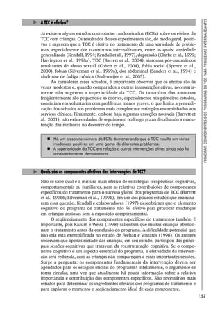 157
PRINCIPAIS
COMPONENTES
DOS
PROGRAMAS
DE
TCC
PARA
PROBLEMAS
INTERNALIZANTES
A TCC é efetiva?
Já existem alguns estudos controlados randomizados (ECRs) sobre os efeitos da
TCC com crianças. Os resultados desses experimentos são, de modo geral, positi-
vos e sugerem que a TCC é efetiva no tratamento de uma variedade de proble-
mas, especialmente dos transtornos internalizantes, entre os quais: ansiedade
generalizada (Kendall, 1994; Kendall et al., 1997), depressão (Clarke et al., 1999;
Harrington et al., 1998a), TOC (Barrett et al., 2004), sintomas pós-traumáticos
resultantes de abuso sexual (Cohen et al., 2004), fobia social (Spence et al.,
2000), fobias (Silverman et al., 1999a), dor abdominal (Sanders et al., 1994) e
síndrome de fadiga crônica (Stulemeijer et al., 2005).
Ao considerar esses achados, é importante observar que os efeitos são às
vezes modestos e, quando comparados a outras intervenções ativas, necessaria-
mente não sugerem a superioridade da TCC. Os tamanhos das amostras
freqüentemente são pequenos e as coortes, especialmente nos primeiros estudos,
consistiam em voluntários com problemas menos graves, o que limita a generali-
zação dos achados aos problemas mais complexos e múltiplos encaminhados aos
serviços clínicos. Finalmente, embora haja algumas exceções notáveis (Barrett et
al., 2001), não existem dados de seguimento no longo prazo detalhando a manu-
tenção das melhoras no decorrer do tempo.
 Há um crescente número de ECRs demonstrando que a TCC resulta em várias
mudanças positivas em uma gama de diferentes problemas.
 A superioridade da TCC em relação a outras intervenções ativas ainda não foi
consistentemente demonstrada.
Quais são os componentes efetivos das intervenções de TCC?
Não se sabe qual é a mistura mais efetiva de estratégias terapêuticas cognitivas,
comportamentais ou familiares, nem as relativas contribuições de componentes
específicos do tratamento para o sucesso global dos programas de TCC (Barrett
et al., 1996b; Silverman et al., 1999b). Em um dos poucos estudos que examina-
ram essa questão, Kendall e colaboradores (1997) descobriram que o elemento
cognitivo do programa de tratamento não foi efetivo para provocar mudanças
em crianças ansiosas sem a exposição comportamental.
O seqüenciamento dos componentes específicos do tratamento também é
importante, pois Kazdin e Weisz (1998) salientam que muitas crianças abando-
nam o tratamento antes da conclusão do programa. A dificuldade potencial que
isso cria está exemplificada no estudo de Feehan e Vostanis (1996). Os autores
observam que apenas metade das crianças, em seu estudo, participou das princi-
pais sessões cognitivas que tratavam da reestruturação cognitiva. Se o compo-
nente cognitivo é um aspecto essencial do programa, a efetividade da interven-
ção será reduzida, caso as crianças não compareçam a essas importantes sessões.
Surge a pergunta: os componentes fundamentais da intervenção devem ser
agendados para os estágios iniciais do programa? Infelizmente, o argumento se
torna circular, uma vez que atualmente há pouca informação sobre a relativa
importância e contribuição dos componentes específicos. São necessários mais
estudos para determinar os ingredientes efetivos dos programas de tratamento e
para explorar o momento e seqüenciamento ideal de cada componente.
 