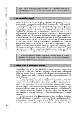 158
GUIA
DO
TERAPEUTA
PARA
OS
BONS
PENSAMENTOS
–
BONS
SENTIMENTOS
Ainda é preciso determinar a relativa importância e a contribuição específica de
cada componente da TCC focada na criança, e qual é melhor, mescla ou
seqüenciamento.
Por onde é melhor começar?
Depois de chegar a um acordo sobre a formulação, a primeira tarefa é a
psicoeducação, em que a criança e a família são instruídas sobre o modelo cognitivo
e o processo de TCC. Uma vez iniciada, o terapeuta precisa escolher qual domí-
nio será o foco inicial mais importante da intervenção. Infelizmente, não existem
pesquisas para informar o terapeuta se é melhor focar inicialmente o domínio
cognitivo, o emocional ou o comportamental. Entretanto, uma análise do
seqüenciamento de programas de tratamento padronizados e efetivos sugere um
mesmo padrão, com um foco inicial no domínio emocional para desenvolver a
sua consciência e habilidades efetivas de seu manejo. O foco, tipicamente, muda
para o domínio cognitivo conforme a criança identifica as cognições e os proces-
sos desadaptativos associados às suas emoções. Cognições desadaptativas são
questionadas e substituídas por cognições alternativas mais funcionais e equili-
bradas. As habilidades emocionais e cognitivas recentemente adquiridas são en-
tão praticadas conforme o foco passa para o domínio comportamental. A criança
aprende novas habilidades comportamentais, necessárias para que ela enfrente
sistematicamente as situações evitadas e aprenda a superar seus problemas.
Os programas de terapia começam, tipicamente, com a psicoeducação e depois
se concentram no domínio emocional. Segue-se um foco cognitivo antes de pas-
sarmos para o domínio comportamental.
Quantas sessões de tratamento são necessárias?
Embora haja exceções, a maioria dos programas de tratamento padronizados
consiste em 12-16 sessões. Entretanto, terapeutas infantis relatam mudanças sig-
nificativas com um número menor de sessões. Isso depende, tipicamente, do ob-
jetivo e foco da intervenção, que podem ser amplamente categorizados em três
níveis diferentes.
As intervenções de Nível 1 são as mais limitadas e costumam requerer até
quatro sessões. O foco predominante é a avaliação e a psicoeducação, em que a
criança e sua família desenvolvem uma clara formulação de TCC que explica o
início e/ou a manutenção das dificuldades da criança. Formulações são podero-
sas e servem para aumentar a consciência geral da existência de cognições nega-
tivas e dos possíveis efeitos que elas têm sobre as emoções e o comportamento.
Para algumas crianças e famílias, esse entendimento talvez seja o suficiente. Ele
pode capacitar a criança e a família a explorar maneiras de modificar o ciclo
negativo.
As intervenções de Nível 2 fundamentam-se nesse trabalho e identificam
mais detalhadamente as cognições e reações emocionais específicas que são im-
portantes para a criança. Isso costuma envolver de 4 a 6 sessões adicionais, e visa
a ajudar a criança e seus pais a identificar os pensamentos negativos e prejudi-
 