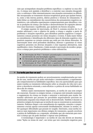 159
PRINCIPAIS
COMPONENTES
DOS
PROGRAMAS
DE
TCC
PARA
PROBLEMAS
INTERNALIZANTES
ciais que acompanham situações-problema específicas e a explorar os seus efei-
tos. A criança será ajudada a identificar e a controlar suas emoções desagradá-
veis e a enfrentar e lidar sistematicamente com situações estressantes ou difíceis.
São incorporadas ao tratamento técnicas terapêuticas gerais que ajudam bastan-
te, como a fala interna positiva, diários positivos e técnicas de relaxamento. É
dada ênfase ao entendimento das características dos pensamentos negativos au-
tomáticos e são utilizados experimentos comportamentais para identificar e tes-
tar as predições da criança. Isso facilita o desenvolvimento de cognições alterna-
tivas mais funcionais e equilibradas, que ajudarão em futuras situações.
O estágio seguinte de intervenção, de Nível 3, costuma envolver de 4 a 8
sessões adicionais e tem o objetivo de ajudar a criança a ampliar a partir de
problemas e situações específicas, para identificar padrões cognitivos e compor-
tamentos comuns presentes em várias situações e eventos. É dada maior ênfase
ao entendimento e identificação dos diferentes tipos de distorção cognitiva e dos
possíveis esquemas ou crenças centrais que estão por trás dessas distorções. As
intervenções deste nível pretendem identificar, detectar e questionar os vieses
cognitivos presentes em diversas situações e criar esquemas alternativos, mais
equilibrados e úteis. Finalmente, é dada atenção à prevenção da recaída e prepa-
ra-se a criança para possíveis problemas e como enfrentá-los.
 As intervenções de Nível 1 fornecem psicoeducação e concentram-se no de-
senvolvimento de uma formulação cognitiva.
 As intervenções de Nível 2 têm por objetivo desenvolver habilidades cognitivas
e emocionais gerais que ajudam em situações específicas.
 As intervenções de Nível 3 identificam e questionam cognições e processos
disfuncionais comuns que afetam vários aspectos da vida da criança.
E as tarefas para fazer em casa?
As sessões de tratamento podem ser proveitosamente complementadas por tare-
fas de casa, tarefas em que serão exercitados o monitoramento, a experimenta-
ção comportamental ou habilidades específicas. Isso cria oportunidades para que
sejam trazidas ao tratamento informações sobre as situações da vida real e pro-
move a descoberta orientada, a auto-eficácia e a prática de novas habilidades no
dia-a-dia da criança.
Embora sejam extremamente importantes, as tarefas de casa nem sempre
são essenciais. Durante os estágios iniciais, o terapeuta está tentando maximizar
o engajamento da criança na terapia e aumentar a motivação para mudar. De-
mandas adicionais que possam ser percebidas negativamente precisam ser
minimizadas enquanto essa relação está se desenvolvendo. Também é durante os
primeiros estágios da terapia que as tarefas de casa se concentram no automonito-
ramento. Podemos chegar a um entendimento de cognições, emoções e compor-
tamentos cruciais apenas conversando detalhadamente, durante as sessões, so-
bre quaisquer dificuldades que possam ter surgido. Entretanto, essas tarefas tor-
nam-se mais importantes nos últimos estágios do tratamento, quando envolvem
a prática de habilidades ou a exposição, atividades que são essenciais para mos-
trar à criança que ela pode dominar e superar seus problemas.
A terminologia é importante e as tarefas de casa não devem ser descritas
como “lições ou temas de casa”, um termo que tem conotações negativas para
 