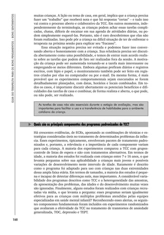 160
GUIA
DO
TERAPEUTA
PARA
OS
BONS
PENSAMENTOS
–
BONS
SENTIMENTOS
muitas crianças. A lição ou tema de casa, em geral, implica que a criança precisa
fazer um “trabalho” que receberá nota e que há respostas “certas” – e tudo isso
vai contra o processo aberto e colaborativo da TCC. Em outros momentos, inde-
pendentemente da terminologia, as crianças podem achar essas tarefas compli-
cadas, chatas, difíceis de encaixar em sua agenda de atividades diárias, ou po-
dem simplesmente esquecê-las. Portanto, não é raro descobrirmos que elas não
foram realizadas. Isso pode pôr a criança na difícil situação de ter de enfrentar o
terapeuta na próxima sessão para explicar seu “fracasso”.
Essa situação negativa precisa ser evitada e podemos fazer isso conver-
sando aberta e honestamente com a criança. Sua relutância precisa ser discuti-
da abertamente como uma possibilidade, e temos de entrar num acordo realis-
ta sobre as tarefas que podem de fato ser realizadas fora da sessão. A motiva-
ção da criança pode ser aumentada tornando-se a tarefa mais interessante ou
empregando-se meios diferentes. Embora algumas prefiram diários e registros
escritos, com lápis e papel, o monitoramento também pode ser feito em regis-
tros criados por elas no computador ou por e-mail. Da mesma forma, é mais
provável que os experimentos comportamentais sejam executados se forem
detalhadamente planejados, com datas, horários e locais combinados. Em to-
dos os casos, é importante discutir abertamente os potenciais benefícios e difi-
culdades das tarefas de casa e combinar, de forma realista e aberta, o que pode,
ou não pode, ser realizado.
As tarefas de casa não são essenciais durante o estágio de avaliação, mas são
importantes para facilitar o uso e a transferência de habilidades para o ambiente
cotidiano da criança.
Quais são os principais componentes dos programas padronizados de TCC?
Há crescentes evidências, de ECRs, apontando as combinações de técnicas e es-
tratégias consideradas úteis no tratamento de determinados problemas da infân-
cia. Esses experimentos, tipicamente, envolveram pacotes de tratamento padro-
nizados e, portanto, a relevância e a importância de cada componente variam
para cada criança. A maioria dos experimentos comparou a TCC com grupos-
controle de listas de espera e não com tratamentos alternativos. Em termos de
idade, a maioria dos estudos foi realizada com crianças entre 7 e 16 anos, o que
levanta perguntas sobre sua aplicabilidade a crianças mais jovens e possíveis
variações de desenvolvimento neste intervalo de idade. Raramente é descrito
como o programa foi adaptado para uso com crianças nas duas extremidades
dessa ampla faixa etária. Em termos de tamanho, a maioria dos estudos é peque-
na e incapaz de detectar diferenças sutis, mas importantes. A considerável varia-
bilidade dos programas descritos como TCC e a heterogeneidade das amostras,
da apresentação dos problemas, das idades e do desenvolvimento muitas vezes
são ignoradas. Finalmente, alguns estudos foram realizados com crianças recru-
tadas via mídia, o que levanta a pergunta: esses programas seriam igualmente
efetivos para as crianças com múltiplos problemas atendidas pelas equipes
especializadas em saúde mental infantil? Reconhecendo esses alertas, os seguin-
tes componentes fundamentais foram incluídos em experimentos randomizados
que avaliaram a efetividade da TCC no tratamento de transtornos de ansiedade
generalizada, TOC, depressão e TEPT.
 