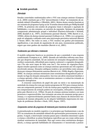 161
PRINCIPAIS
COMPONENTES
DOS
PROGRAMAS
DE
TCC
PARA
PROBLEMAS
INTERNALIZANTES
Ansiedade generalizada
Efetividade
Estudos controlados randomizados sobre a TCC com crianças ansiosas (Compton
et al., 2004) concluem que a TCC “provavelmente é eficaz” no tratamento da an-
siedade infantil (Chambless e Ollendick, 2001). Muitos desses estudos baseiam-se
em variantes do programa Coping cat de 16 sessões desenvolvido por Phillip Kendall
(1994). As primeiras oito sessões do programa visam à educação e aquisição de
habilidades, e as oito restantes, ao exercício da exposição. Variantes do programa
compararam administração grupal e individual (Flannery-Schroeder e Kendall,
2000; Kendall et al., 1997), envolvimento parental (Barrett, 1998; Barrett et al.,
1996b), efeitos da doença mental parental (Cobham et al., 1998) e se o programa
pode ser adaptado e utilizado como uma intervenção preventiva universal (Barrett
e Turner, 2001). Em todos os casos, a TCC resultou em ganhos pós-tratamento
significativos, e um estudo de seguimento de seis anos, recentemente publicado,
sugere que esses ganhos são mantidos (Barrett et al., 2001).
Fundamentos que informam o tratamento
O modelo subjacente baseia-se na premissa de que a ansiedade é uma resposta
condicionada (Compton et al., 2004). Quando um indivíduo enfrenta uma situa-
ção que desperta ansiedade, há um aumento de sensações desagradáveis (ritmo
cardíaco aumentado, dificuldade para respirar, sudorese) e cognições desagradá-
veis (“Eu não serei capaz de lidar com isso”). Em termos de cognições-chave,
alguns estudos apontam como as crianças ansiosas apresentam um viés cognitivo
envolvendo ameaça. Situações ambíguas tendem a ser percebidas como ameaça-
doras por crianças clinicamente ansiosas (Barrett et al., 1996b; Bogels e Zigterman,
2000). As crianças ansiosas minimizam esses sentimentos desagradáveis pela re-
moção ou fuga da situação ameaçadora. Isso traz um alívio emocional imediato e
a criança aprende a lidar com os sentimentos ansiosos e a reduzi-los evitando as
situações ansiogênicas.
A crescente consciência do papel dos pais no início e na manutenção da
ansiedade da criança fez com que muitos programas de TCC para crianças incluís-
sem um componente parental. O viés da criança para cognições ameaçadoras e o
seu comportamento de evitação podem ser encorajados, reforçados e modelados
pelos pais (Barrett et al., 1996a). Os pais de crianças ansiosas tendem a ser mais
protetores e superenvolvidos. Isso transmite um senso de constante perigo para a
criança, e o superenvolvimento parental limita suas chances de desenvolver me-
canismos de manejo adequados ou de adquirir habilidades importantes de reso-
lução de problemas (Krohnc e Hock; 1991; Rapee, 1997).
Componentes centrais dos programas de tratamento para transtornos de ansiedade
A psicoeducação no modelo cognitivo e os princípios que fundamentam o uso da
TCC no tratamento da ansiedade infantil são apresentados precocemente no pro-
grama. A seguir, a intervenção costuma passar para o domínio emocional e ajuda
a criança a identificar as pistas fisiológicas específicas que seu corpo utiliza para
sinalizar sentimentos de ansiedade. Para agir contra esses sentimentos desagra-
dáveis, a criança aprende habilidades de relaxamento e é incentivada a praticá-
 