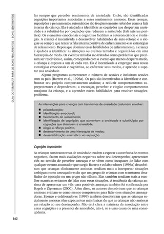 162
GUIA
DO
TERAPEUTA
PARA
OS
BONS
PENSAMENTOS
–
BONS
SENTIMENTOS
las sempre que perceber sentimentos de ansiedade. Então, são identificadas
cognições importantes associadas a esses sentimentos ansiosos. Essas crenças,
suposições e pensamentos automáticos são freqüentemente referidos como a fala
interna da criança. Ela é ajudada a identificar as cognições que despertam ansie-
dade e a substituí-las por cognições que reduzem a ansiedade (fala interna posi-
tiva). Os elementos emocionais e cognitivos facilitam a autoconsciência e avalia-
ção. A criança é incentivada a desenvolver habilidades de auto-reforço e a elo-
giar-se sempre que tentar a fala interna positiva de enfrentamento e as estratégias
de relaxamento. Depois que dominar essas habilidades de enfrentamento, a criança
é ajudada a identificar as situações ou eventos temidos e organizá-los em uma
hierarquia de medo. Os eventos temidos são tratados como problemas que preci-
sam ser resolvidos e, assim, começando com o evento que menos desperta medo,
a criança é exposta a um de cada vez. Ela é incentivada a empregar suas novas
estratégias emocionais e cognitivas, ao enfrentar seus medos, e aprende a supe-
rar sua ansiedade.
Alguns programas aumentaram o número de sessões e incluíram sessões
com os pais (Barrett et al., 1996a). Os pais são incentivados a identificar e con-
frontar seu próprio comportamento ansioso; a reduzir comportamentos su-
perprotetores e dependentes; a encorajar, perceber e elogiar comportamentos
corajosos da criança, e a aprender novas habilidades para resolver situações-
problema.
As intervenções para crianças com transtornos de ansiedade costumam envolver:
 psicoeducação;
 identificação emocional;
 treinamento do relaxamento;
 identificação de cognições que aumentam a ansiedade e substituição por
cognições que diminuem a ansiedade;
 elogio e reforço positivo;
 desenvolvimento de uma hierarquia de medos;
 dessensibilização sistemática via exposição.
Cognições importantes
As crianças com transtornos de ansiedade tendem a esperar a ocorrência de eventos
negativos, fazem mais avaliações negativas sobre seu desempenho, apresentam
viés no sentido de perceber ameaças e se vêem como incapazes de lidar com
qualquer evento assustador que surgir. Barrett e colaboradores (1996a) descobri-
ram que crianças clinicamente ansiosas tendiam mais a interpretar situações
ambíguas como ameaçadoras do que um grupo de crianças com transtorno desa-
fiador de oposição ou um grupo não-clínico. Elas também tendiam mais a esco-
lher maneiras evitantes de lidar com essas situações. A tendência da criança an-
siosa de apresentar um viés para possíveis ameaças também foi confirmada por
Bogels e Zigterman (2000). Além disso, os autores descobriram que as crianças
ansiosas avaliam-se como menos competentes para lidar com situações ameaça-
doras. Spence e colaboradores (1999) também descobriram que as crianças so-
cialmente ansiosas têm expectativas mais baixas do que as crianças não-ansiosas
em relação ao seu desempenho. Não está clara a natureza da associação entre
essas cognições e a presença de ansiedade, isto é, se é uma causa ou uma conse-
qüência.
 