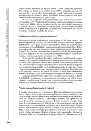 164
GUIA
DO
TERAPEUTA
PARA
OS
BONS
PENSAMENTOS
–
BONS
SENTIMENTOS
sociais e humor deprimido são tratados depois. O curso Coping with Depression,
desenvolvido por Lewinsohn e colaboradores (1990) é um programa para ado-
lescentes, de 14 a 16 sessões, de administração grupal. Novamente, o programa
tem como objetivo promover afeto e habilidades de enfrentamento positivas e
incentiva o desenvolvimento do auto-reforço.
A TCC para a depressão envolve intervenções mais breves de 6 a 8 sessões
(Vostanis et al., 1996; Wood et al., 1996) e alguns incluem um componente parental
(Clarke et al., 1999), embora o envolvimento dos pais seja limitado e amplamen-
te psicoeducacional. Cognições ou comportamentos parentais importantes que
podem contribuir para os problemas da criança não são tratados, pois muitos
programas continuam centrados na criança.
Fundamentos que informam o programa de tratamento
As bases teóricas que fundamentam os programas de TCC para crianças com
depressão podem ser divididas em dois modelos principais. O modelo de déficit
de habilidades supõe que a depressão é resultado de déficits em áreas importan-
tes como auto-reforço, habilidades sociais ou resolução de problemas. Esses déficits
levam a fracassos repetidos, aumento do afeto emocional desagradável, cognições
negativas em relação ao desempenho que resultam em evitação, menos oportu-
nidades de engajar-se em atividades potencialmente reforçadoras e desenvolvi-
mento de sintomas depressivos (Seligman et al., 2004).
O segundo é o modelo da distorção e baseia-se no modelo cognitivo desen-
volvido por Beck (1967). Importantes processos cognitivos negativos e distorcidos
são vistos como a principal causa do afeto negativo. Assim, a criança desenvolve
uma estrutura cognitiva negativa e tendenciosa de si mesma, de seu desempenho
e de seu futuro, caracterizada por cognições relacionadas à baixa auto-estima,
culpa, desamparo e desesperança. Os eventos são selecionados e distorcidos para
se encaixar nesta estrutura, levando a afeto reduzido, evitação comportamental
e falta de motivação, o que acaba reforçando as cognições negativas da criança.
Os programas de TCC para a depressão, conseqüentemente, tratam de déficits
de habilidades emocionais e comportamentais importantes, que podem levar a
repetidas experiências de fracasso, e de processos cognitivos importantes que
levam a uma percepção tendenciosa e distorcida dos acontecimentos.
Principais componentes do programa de tratamento
O modelo teórico, processo e objetivos da TCC são explicados logo no início.
Muitas crianças deprimidas tornaram-se socialmente isoladas e inativas, e pas-
sam um tempo considerável escutando seus pensamentos negativos e ruminando
sobre seus fracassos percebidos. A intervenção, portanto, visa a promover um
senso de maestria e mudança, em vez de se deter no exame das cognições nega-
tivas. O monitoramento das atividades é um primeiro passo relativamente não-
exigente e proporciona uma visão geral útil da rotina diária da criança. Isso pode
levar ao monitoramento afetivo, em que a criança avalia diariamente a intensi-
dade do seu humor deprimido, para identificar momentos especialmente difí-
ceis. O nível de atividades diárias da criança é então aumentado e são reintro-
duzidas atividades previamente prazerosas que tinham sido abandonadas, parti-
 
