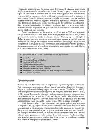 165
PRINCIPAIS
COMPONENTES
DOS
PROGRAMAS
DE
TCC
PARA
PROBLEMAS
INTERNALIZANTES
cularmente nos momentos de humor mais deprimido. A atividade aumentada
freqüentemente resulta na melhora do humor, de modo que a criança se torna
capaz de considerar e trabalhar em um nível mais cognitivo. São identificados
pensamentos, crenças, suposições e distorções cognitivas negativas comuns e
importantes. Estes são sistematicamente avaliados enquanto a criança é ajudada
a desenvolver uma estrutura cognitiva alternativa, equilibrada e mais útil. Poten-
ciais déficits em habilidades sociais e de resolução de problemas são identifica-
dos, e soluções são geradas, exercitadas e avaliadas. Isso ocorre em um relacio-
namento positivo e apoiador, em que a criança é encorajada a identificar, reco-
nhecer e reforçar seus sucessos.
Como mencionamos previamente, o papel dos pais na TCC para a depres-
são geralmente tem sido limitado e tende a ser psicoeducacional. O foco, conse-
qüentemente, continua sendo a criança e seus problemas, e pouca atenção é
dada a comportamentos parentais importantes que possam contribuir para os
problemas da criança ou interferir na efetividade da intervenção. Estudos que
compararam a TCC para crianças deprimidas, com e sem envolvimento parental,
fracassaram em descobrir benefícios adicionais da participação parental (Clarke
et al., 1999; Lewinsohn et al., 1990).
Os programas de TCC para a depressão incluem, tipicamente:
 psicoeducação;
 monitoramento de atividades;
 monitoramento afetivo;
 mais atividades prazerosas;
 identificação de cognições negativas importantes;
 avaliação e reestruturação cognitiva;
 treinamento de habilidades sociais e de resolução de problemas;
 auto-reforço e prática.
Cognições importantes
As crianças com depressão tendem a apresentar algumas cognições distorcidas.
Elas tendem mais a prestar atenção aos aspectos negativos dos acontecimentos e
a ignorar ou deixar de lado quaisquer aspectos positivos (Kendall et al., 1990).
Elas têm opiniões e expectativas negativas em relação a si mesmas (Kendall et al.,
1990), ao seu desempenho e futuro, e atribuem acontecimentos positivos a cau-
sas externas, em vez de internas (Curry e Craighead, 1990). Elas tendem a fazer
mais atribuições negativas sobre os acontecimentos e é provável que relatem
sentimentos de culpa e desvalia (Kaslow et al., 1988; Seligman et al., 2004).
Shirk e colaboradores (2003) salientam que o principal interesse tem sido
os esquemas do self, especialmente os relacionados ao fracasso individual. Eles
observam que os esquemas das crianças com depressão tendem a ser caracteriza-
dos por uma supergeneralização, em que se supõe que o fracasso num domínio,
por exemplo (trabalho escolar), se aplica a outras áreas (esportes). Eles também
relatam que o pensamento tudo-ou-nada é bastante comum. Finalmente, algu-
mas pesquisas sugerem que a ruminação sobre o humor deprimido está associa-
da a sintomas de depressão (Abela et al., 2002).
 