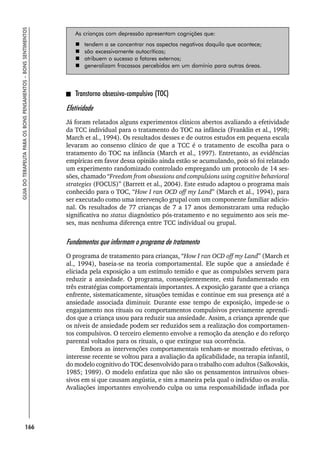 166
GUIA
DO
TERAPEUTA
PARA
OS
BONS
PENSAMENTOS
–
BONS
SENTIMENTOS
As crianças com depressão apresentam cognições que:
 tendem a se concentrar nos aspectos negativos daquilo que acontece;
 são excessivamente autocríticas;
 atribuem o sucesso a fatores externos;
 generalizam fracassos percebidos em um domínio para outras áreas.
Transtorno obsessivo-compulsivo (TOC)
Efetividade
Já foram relatados alguns experimentos clínicos abertos avaliando a efetividade
da TCC individual para o tratamento do TOC na infância (Franklin et al., 1998;
March et al., 1994). Os resultados desses e de outros estudos em pequena escala
levaram ao consenso clínico de que a TCC é o tratamento de escolha para o
tratamento do TOC na infância (March et al., 1997). Entretanto, as evidências
empíricas em favor dessa opinião ainda estão se acumulando, pois só foi relatado
um experimento randomizado controlado empregando um protocolo de 14 ses-
sões, chamado “Freedom from obsessions and compulsions using cognitive behavioral
strategies (FOCUS)” (Barrett et al., 2004). Este estudo adaptou o programa mais
conhecido para o TOC, “How I ran OCD off my Land” (March et al., 1994), para
ser executado como uma intervenção grupal com um componente familiar adicio-
nal. Os resultados de 77 crianças de 7 a 17 anos demonstraram uma redução
significativa no status diagnóstico pós-tratamento e no seguimento aos seis me-
ses, mas nenhuma diferença entre TCC individual ou grupal.
Fundamentos que informam o programa de tratamento
O programa de tratamento para crianças, “How I ran OCD off my Land” (March et
al., 1994), baseia-se na teoria comportamental. Ele supõe que a ansiedade é
eliciada pela exposição a um estímulo temido e que as compulsões servem para
reduzir a ansiedade. O programa, conseqüentemente, está fundamentado em
três estratégias comportamentais importantes. A exposição garante que a criança
enfrente, sistematicamente, situações temidas e continue em sua presença até a
ansiedade associada diminuir. Durante esse tempo de exposição, impede-se o
engajamento nos rituais ou comportamentos compulsivos previamente aprendi-
dos que a criança usou para reduzir sua ansiedade. Assim, a criança aprende que
os níveis de ansiedade podem ser reduzidos sem a realização dos comportamen-
tos compulsivos. O terceiro elemento envolve a remoção da atenção e do reforço
parental voltados para os rituais, o que extingue sua ocorrência.
Embora as intervenções comportamentais tenham-se mostrado efetivas, o
interesse recente se voltou para a avaliação da aplicabilidade, na terapia infantil,
do modelo cognitivo do TOC desenvolvido para o trabalho com adultos (Salkovskis,
1985; 1989). O modelo enfatiza que não são os pensamentos intrusivos obses-
sivos em si que causam angústia, e sim a maneira pela qual o indivíduo os avalia.
Avaliações importantes envolvendo culpa ou uma responsabilidade inflada por
 