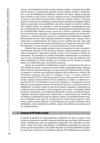 18
GUIA
DO
TERAPEUTA
PARA
OS
BONS
PENSAMENTOS
–
BONS
SENTIMENTOS
criança. O principal foco da intervenção continua sendo a resolução dos proble-
mas da criança, o envolvimento parental tem por objetivo facilitar a transferên-
cia e o uso de habilidades no ambiente cotidiano da criança. Alguns programas
têm envolvido os pais como co-clientes, situação em que o comportamento deles
se torna um alvo direto da intervenção. Além de a criança receber a TCC para
ajudá-la a tratar de seus problemas, os pais recebem ajuda para as próprias dificul-
dades ou aprendem novas habilidades, tais como manejar ou resolver conflitos.
Eles também podem ser ajudados a tratar de quaisquer comportamentos seus
que contribuíram para o desenvolvimento ou manutenção dos problemas da crian-
ça. O modelo final é aquele em que os pais são os clientes e, portanto, o principal
foco de intervenção e mudança. A criança não precisa participar das sessões tera-
pêuticas, e a intervenção tem como foco o tratamento de importantes cognições
disfuncionais dos pais. Essas cognições podem ter relação com a criança, com as
razões para o comportamento da criança ou com a eficácia dos pais. Essa pode
ser precursora de uma intervenção subseqüente que, depois de terem sido trata-
dos distorções e vieses parentais, terá mais chance de ser bem-sucedida.
Embora haja uma ampla aceitação entre os terapeutas de que é essencial o
envolvimento parental na TCC focada na criança, comparativamente poucos es-
tudos examinaram a importante questão de que se isso aumenta a eficácia do
tratamento. Os resultados de estudos controlados randomizados que investiga-
ram isso são surpreendentes. Os ganhos adicionais às vezes são modestos, mas
todos confirmam, de forma limitada, que os efeitos da TCC focada na criança
podem ser melhorados pelo envolvimento parental.
Apesar da considerável variabilidade no papel e envolvimento dos pais na
TCC focada na criança, a maioria das intervenções compartilha alguns aspectos.
Todas envolvem uma psicoeducação, em que os pais são ensinados sobre o mode-
lo cognitivo e recebem uma explicação cognitiva dos problemas da criança. São
fornecidos materiais tanto para as crianças (O que é a terapia cognitivo-
comportamental [TCC]?) como para os pais (O que os pais precisam saber sobre a
terapia cognitivo-comportamental [TCC]) explicando o modelo, os objetivos e o
processo da TCC. É enfatizado o manejo de contingências, em especial a necessi-
dade de os pais elogiarem e prestarem atenção ao uso que a criança faz das novas
habilidades, ao mesmo tempo em que devem ignorar cognições, sentimentos ou
comportamentos indesejados. Esses programas para tratar a ansiedade infantil
envolvem, tipicamente, um componente destinado a reduzir a ansiedade dos pais.
Cognições parentais importantes, tendenciosas e disfuncionais, que interferem
ou limitam a capacidade dos pais de apoiar a criança, são sistematicamente trata-
das e desafiadas como parte de um processo de reestruturação cognitiva. Final-
mente, muitos tentam melhorar o relacionamento pais-criança ensinando novas
habilidades, como resolução de conflitos, solução de problemas ou manejo geral
de comportamentos.
O processo da TCC focada na criança
A natureza específica do relacionamento terapêutico em que se realiza a TCC
focada na criança tem recebido comparativamente pouca atenção. Embora geral-
mente reconhecidas como um importante moderador dos resultados do trata-
mento, ainda não foram identificadas as habilidades específicas de relaciona-
mento que são importantes. Um modelo baseado no processo PRECISE é propos-
to como uma maneira de conceitualizar algumas das habilidades que promove-
 