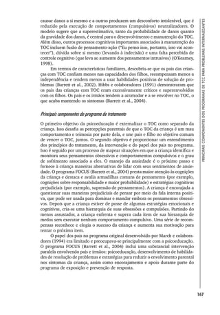 167
PRINCIPAIS
COMPONENTES
DOS
PROGRAMAS
DE
TCC
PARA
PROBLEMAS
INTERNALIZANTES
causar danos a si mesmo e a outros produzem um desconforto intolerável, que é
reduzido pela execução de comportamentos (compulsivos) neutralizadores. O
modelo sugere que a superestimativa, tanto da probabilidade de danos quanto
da gravidade dos danos, é central para o desenvolvimento e manutenção do TOC.
Além disso, outros processos cognitivos importantes associados à manutenção do
TOC incluem fusão de pensamento-ação (“Eu penso isso, portanto, isso vai acon-
tecer”), dúvida sobre si mesmo (levando à indecisão) e uma falta percebida de
controle cognitivo (que leva ao aumento dos pensamentos intrusivos) (O’Kearney,
1998).
Em termos de características familiares, descobriu-se que os pais das crian-
ças com TOC confiam menos nas capacidades dos filhos, recompensam menos a
independência e tendem menos a usar habilidades positivas de solução de pro-
blemas (Barrett et al., 2002). Hibbs e colaboradores (1991) demonstraram que
os pais das crianças com TOC eram excessivamente críticos e superenvolvidos
com os filhos. Os pais e os irmãos tendem a acomodar e a se envolver no TOC, o
que acaba mantendo os sintomas (Barrett et al., 2004).
Principais componentes do programa de tratamento
O primeiro objetivo da psicoeducação é externalizar o TOC como separado da
criança. Isso desafia as percepções parentais de que o TOC da criança é um mau
comportamento e teimosia por parte dela, e une pais e filho no objetivo comum
de vencer o TOC, juntos. O segundo objetivo é proporcionar um entendimento
dos princípios do tratamento, da intervenção e do papel dos pais no programa.
Isso é seguido por um processo de mapear situações em que a criança identifica e
monitora seus pensamentos obsessivos e comportamentos compulsivos e o grau
de sofrimento associado a eles. O manejo da ansiedade é o próximo passo e
fornece à criança maneiras alternativas de lidar com seus sentimentos de ansie-
dade. O programa FOCUS (Barrett et al., 2004) presta maior atenção às cognições
da criança e destaca e avalia armadilhas comuns de pensamento (por exemplo,
cognições sobre responsabilidade e maior probabilidade) e estratégias cognitivas
prejudiciais (por exemplo, supressão de pensamentos). A criança é encorajada a
questionar suas maneiras prejudiciais de pensar por meio da fala interna positi-
va, que pode ser usada para dominar e mandar embora os pensamentos obsessi-
vos. Depois que a criança estiver de posse de algumas estratégias emocionais e
cognitivas, cria-se uma hierarquia de suas obsessões e compulsões. Partindo do
menos assustador, a criança enfrenta e supera cada item de sua hierarquia de
medos sem executar nenhum comportamento compulsivo. Uma série de recom-
pensas reconhece e elogia o sucesso da criança e aumenta sua motivação para
tentar o próximo item.
O papel dos pais no programa original desenvolvido por March e colabora-
dores (1994) era limitado e preocupava-se principalmente com a psicoeducação.
O programa FOCUS (Barrett et al., 2004) inclui uma substancial intervenção
paralela envolvendo pais e irmãos: psicoeducação, desenvolvimento de habilida-
des de resolução de problemas e estratégias para reduzir o envolvimento parental
nos sintomas da criança, assim como encorajamento e apoio durante parte do
programa de exposição e prevenção de resposta.
 