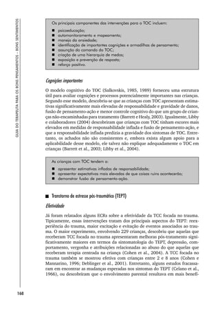 168
GUIA
DO
TERAPEUTA
PARA
OS
BONS
PENSAMENTOS
–
BONS
SENTIMENTOS
Os principais componentes das intervenções para o TOC incluem:
 psicoeducação;
 automonitoramento e mapeamento;
 manejo da ansiedade;
 identificação de importantes cognições e armadilhas de pensamento;
 assunção do comando do TOC;
 criação de uma hierarquia de medos;
 exposição e prevenção de resposta;
 reforço positivo.
Cognições importantes
O modelo cognitivo do TOC (Salkovskis, 1985, 1989) forneceu uma estrutura
útil para avaliar cognições e processos potencialmente importantes nas crianças.
Segundo esse modelo, descobriu-se que as crianças com TOC apresentam estima-
tivas significativamente mais elevadas de responsabilidade e gravidade de danos,
fusão de pensamento-ação e menor controle cognitivo do que um grupo de crian-
ças não-encaminhadas para tratamento (Barrett e Healy, 2003). Igualmente, Libby
e colaboradores (2004) descobriram que crianças com TOC tinham escores mais
elevados em medidas de responsabilidade inflada e fusão de pensamento-ação, e
que a responsabilidade inflada predizia a gravidade dos sintomas de TOC. Entre-
tanto, os achados não são consistentes e, embora exista algum apoio para a
aplicabilidade desse modelo, ele talvez não explique adequadamente o TOC em
crianças (Barrett et al., 2003; Libby et al., 2004).
As crianças com TOC tendem a:
 apresentar estimativas infladas de responsabilidade;
 apresentar expectativas mais elevadas de que coisas ruins acontecerão;
 demonstrar fusão de pensamento-ação.
Transtorno de estresse pós-traumático (TEPT)
Efetividade
Já foram relatados alguns ECRs sobre a efetividade da TCC focada no trauma.
Tipicamente, essas intervenções tratam dos principais aspectos do TEPT: reex-
periência do trauma, maior excitação e evitação de eventos associados ao trau-
ma. O maior experimento, envolvendo 229 crianças, descobriu que aquelas que
receberam TCC focada no trauma apresentaram melhoras pós-tratamento signi-
ficativamente maiores em termos da sintomatologia do TEPT, depressão, com-
portamento, vergonha e atribuições relacionadas ao abuso do que aquelas que
receberam terapia centrada na criança (Cohen et al., 2004). A TCC focada no
trauma também se mostrou efetiva com crianças entre 2 e 8 anos (Cohen e
Mannarino, 1996; Deblinger et al., 2001). Entretanto, alguns estudos fracassa-
ram em encontrar as mudanças esperadas nos sintomas do TEPT (Celano et al.,
1966), ou descobriram que o envolvimento parental resultava em mais benefí-
 