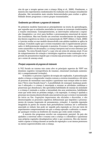169
PRINCIPAIS
COMPONENTES
DOS
PROGRAMAS
DE
TCC
PARA
PROBLEMAS
INTERNALIZANTES
cios do que a terapia apenas com a criança (King et al., 2000). Finalmente, a
maioria dos experimentos randomizados foi realizada com crianças sexualmente
abusadas. São necessários mais estudos bemcontrolados para avaliar a aplica-
bilidade desses programas a outros grupos traumatizados.
Fundamentos que informam o programa de tratamento
Os primeiros modelos baseavam-se principalmente na teoria da aprendizagem,
que supunha que os estímulos associados ao trauma se tornavam condicionados
a reações emocionais. Conseqüentemente, as intervenções utilizavam a exposi-
ção (imaginária e ao vivo) para facilitar o processamento emocional de memó-
rias traumáticas. Mas tem havido um crescente reconhecimento da importância
dos fatores cognitivos no início e na manutenção do TEPT (Ehlers e Clark, 2000)
e é preciso avaliar se esse modelo desenvolvido com adultos também se aplica às
crianças. O modelo supõe que o evento traumático não é cognitivamente proces-
sado e é deficientemente integrado à memória. O evento é visto, negativamente,
como catastrófico ou devastador, e a criança interpreta mal os seus sintomas (por
exemplo, “Eu estou ficando louca”), o que cria um senso de ameaça atual. O uso
de comportamentos de evitação e estratégias cognitivas como ruminação ou su-
pressão de pensamentos impede que o trauma seja processado e serve para refor-
çar o senso de ameaça atual.
Principais componentes do programa de tratamento
A TCC focada no trauma tem como alvo os principais aspectos do TEPT nos
domínios cognitivo (reexperiência do trauma), emocional (excitação aumenta-
da) e comportamental (evitação).
O modelo e o processo cognitivo de terapia são explicados. A psicoeducação
ajuda a criança a compreender reações comuns a eventos traumáticos e dá início
ao processo de normalizar suas reações e questionar suas crenças sobre os sinto-
mas (“Devo estar ficando louca”). A possibilidade de conseguir mudanças positi-
vas é reforçada e a criança é encorajada a retomar as atividades cotidianas e
prazerosas que abandonara. São aprendidas habilidades de manejo da ansiedade
e a criança é ensinada a avaliar a intensidade dos seus sentimentos, habilidades
essas que serão úteis no próximo estágio, o da exposição. A criança é ajudada a
processar seu trauma desenvolvendo uma narrativa em que o evento é reconstruído
do início ao fim. Cognições importantes são eliciadas e discutidas, e são
desencorajados os processos cognitivos disfuncionais que impedem o processa-
mento do trauma (supressão de pensamentos, evitação). A repetida exposição
imaginária às partes do trauma mais perturbadoras continua até o sofrimento
associado se reduzir. Isso pode ser seguido pela exposição ao vivo por meio de
experimentos comportamentais em que a criança aprende a enfrentar e a mane-
jar quaisquer eventos ou lembretes do trauma que estão sendo evitados.
A maioria dos programas envolve um componente parental. Os pais são
ajudados a conversar sobre o trauma com a criança e a identificar e questionar
suas próprias cognições desadaptativas sobre o que aconteceu. Eles são incenti-
vados a apoiar a criança durante as tarefas de exposição e a ser menos protetores
ou menos superenvolvidos com a criança.
 