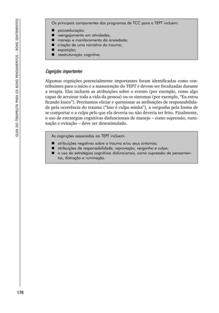 170
GUIA
DO
TERAPEUTA
PARA
OS
BONS
PENSAMENTOS
–
BONS
SENTIMENTOS
Os principais componentes dos programas de TCC para o TEPT incluem:
 psicoeducação;
 reengajamento em atividades;
 manejo e monitoramento da ansiedade;
 criação de uma narrativa do trauma;
 exposição;
 reestruturação cognitiva.
Cognições importantes
Algumas cognições potencialmente importantes foram identificadas como con-
tribuintes para o início e a manutenção do TEPT e devem ser focalizadas durante
a terapia. Elas incluem as atribuições sobre o evento (por exemplo, como algo
capaz de arruinar toda a vida da pessoa) ou os sintomas (por exemplo, “Eu estou
ficando louca”). Precisamos eliciar e questionar as atribuições de responsabilida-
de pela ocorrência do trauma (“Isso é culpa minha”), a vergonha pela forma de
se comportar e a culpa pelo que ela deveria ou não deveria ter feito. Finalmente,
o uso de estratégias cognitivas disfuncionais de manejo – como supressão, rumi-
nação e evitação – deve ser desestimulado.
As cognições associadas ao TEPT incluem:
 atribuições negativas sobre o trauma e/ou seus sintomas;
 atribuições de responsabilidade, reprovação, vergonha e culpa;
 o uso de estratégias cognitivas disfuncionais, como supressão de pensamen-
tos, distração e ruminação.
 