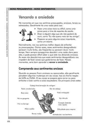 172
GUIA
DO
TERAPEUTA
PARA
OS
BONS
PENSAMENTOS
–
BONS
SENTIMENTOS
BONS PENSAMENTOS – BONS SENTIMENTOS
Vencendo a ansiedade
Há momentos em que nos sentimos preocupados, ansiosos, tensos ou
estressados. Geralmente há uma razão para isso.
 Fazer uma coisa nova ou difícil, como uma
prova para o time de esportes da escola.
 Dizer a alguém algo que ele não gostará de
ouvir, como “Eu não quero mais ser teu amigo”.
 Preparar-se para alguma coisa importante,
como um exame.
Normalmente, nós nos sentimos melhor depois de enfrentar
as preocupações. Outras vezes, esses sentimentos desagradáveis
parecem muito fortes, são freqüentes ou parecem durar muito
tempo. Nem sempre conseguimos descobrir uma razão clara para
eles, e pode parecer difícil saber o que está nos deixando ansiosos.
Às vezes nós descobrimos que esses sentimentos desagradáveis nos
impedem de fazer coisas que gostaríamos de fazer. Nesses
momentos, seria bom aprender a vencer a ansiedade.
Compreenda seus sentimentos ansiosos
Quando as pessoas ficam ansiosas ou apavoradas, elas geralmente
percebem algumas mudanças em seu corpo. Isso se chama reação
de LUTA ou FUGA. O seu corpo se prepara para correr ou para
enfrentar e lutar contra a coisa assustadora. Os principais sinais estão
Vontade de ir ao banheiro
Cabeça leve/sensação de vertigem
Rosto corado/calor Dor de cabeça
Boca seca Visão embaçada
Nó na garganta Voz trêmula
Frio na barriga
Coração batendo
mais rápido
Mãos suadas Dificuldade para respirar
Pernas moles
 