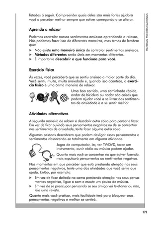 173
MATERIAIS
PSICOEDUCACIONAIS
listados a seguir. Compreender quais deles são mais fortes ajudará
você a perceber melhor sempre que estiver começando a se alterar.
Aprenda a relaxar
Podemos controlar nossos sentimentos ansiosos aprendendo a relaxar.
Nós podemos fazer isso de diferentes maneiras, mas temos de lembrar
que:
 Não existe uma maneira única de controlar sentimentos ansiosos.
 Métodos diferentes serão úteis em momentos diferentes.
 É importante descobrir o que funciona para você.
Exercício físico
Às vezes, você perceberá que se sentiu ansioso a maior parte do dia.
Você sentiu muita, muita ansiedade e, quando isso acontece, o exercí-
cio físico é uma ótima maneira de relaxar.
Uma boa corrida, uma caminhada rápida,
andar de bicicleta ou nadar são coisas que
podem ajudar você a se livrar dos sentimen-
tos de ansiedade e a se sentir melhor.
Atividades alternativas
A segunda maneira de relaxar é descobrir outra coisa para pensar e fazer.
Em vez de ficar ouvindo seus pensamentos negativos ou de se concentrar
nos sentimentos de ansiedade, tente fazer alguma outra coisa.
Algumas pessoas descobrem que podem desligar esses pensamentos e
sentimentos absorvendo-se totalmente em alguma atividade.
Jogos de computador, ler, ver TV/DVD, tocar um
instrumento, ouvir rádio ou música podem ajudar.
Quanto mais você se concentrar no que estiver fazendo,
mais expulsará pensamentos ou sentimentos negativos.
Nos momentos em que perceber que está prestando atenção nos seus
pensamentos negativos, tente uma das atividades que você sente que
ajuda. Então, por exemplo:
 Em vez de ficar deitado na cama prestando atenção nos seus pensa-
mentos negativos, ligue o som e escute um pouco de música.
 Em vez de se preocupar pensando se seu amigo vai telefonar ou não,
leia uma revista.
Quanto mais você praticar, mais facilidade terá para bloquear seus
pensamentos negativos e melhor se sentirá.
 
