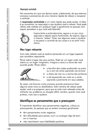 174
GUIA
DO
TERAPEUTA
PARA
OS
BONS
PENSAMENTOS
–
BONS
SENTIMENTOS
Respiração controlada
Há momentos em que nos damos conta, subitamente, de que estamos
ansiosos e precisamos de uma maneira rápida de relaxar e recuperar
o controle.
A respiração controlada é um meio rápido que pode ajudar. A idéia
é se concentrar na respiração e isso ajudará você a relaxar. Você pode
utilizar este método em qualquer lugar e geralmente as pessoas nem
sequer percebem o que você está fazendo!
Inspire lenta e profundamente, segure o ar por cinco
segundos e depois expire lentamente. Ao expirar, diga a
si mesmo: ‘relaxe’. Fazer isso algumas vezes o ajudará
a recuperar o controle do seu corpo e a se sentir mais
calmo.
Meu lugar relaxante
Com este método você se acalma pensando em um lugar especial
que considera repousante.
Pense sobre o lugar dos seus sonhos. Pode ser um lugar onde você
esteve ou um lugar imaginário. Imagine a cena e a torne tão real
quando puder. Pense sobre:
 o barulho das ondas quebrando na praia
ou o som do vento soprando nas árvores
 o cheiro do mar ou o aroma dos pinheiros
 o sol aquecendo seu rosto ou o vento
soprando suavemente em seus cabelos.
Às vezes, nós ficamos muito ansiosos quando precisamos fazer
alguma coisa nova ou desafiadora. Esta maneira de relaxar pode
ajudar você a se preparar, para que se sinta mais relaxado antes de
enfrentar seu problema ou situação difícil. Lembre, quanto mais você
praticar, mais isso o ajudará.
Identifique os pensamentos que o preocupam
É importante identificar seus pensamentos negativos, críticos ou
preocupantes. As pessoas que se sentem ansiosas geralmente:
 têm pensamentos muito negativos
 têm dificuldade para pensar, ouvir ou enxergar algo de bom
em si mesmas
 não reconhecem suas habilidades positivas
 