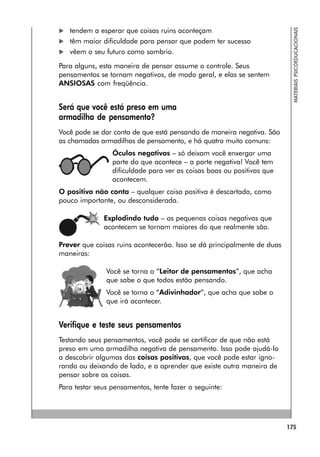 175
MATERIAIS
PSICOEDUCACIONAIS
 tendem a esperar que coisas ruins aconteçam
 têm maior dificuldade para pensar que podem ter sucesso
 vêem o seu futuro como sombrio.
Para alguns, esta maneira de pensar assume o controle. Seus
pensamentos se tornam negativos, de modo geral, e elas se sentem
ANSIOSAS com freqüência.
Será que você está preso em uma
armadilha de pensamento?
Você pode se dar conta de que está pensando de maneira negativa. São
as chamadas armadilhas de pensamento, e há quatro muito comuns:
Óculos negativos – só deixam você enxergar uma
parte do que acontece – a parte negativa! Você tem
dificuldade para ver as coisas boas ou positivas que
acontecem.
O positivo não conta – qualquer coisa positiva é descartada, como
pouco importante, ou desconsiderada.
Explodindo tudo – as pequenas coisas negativas que
acontecem se tornam maiores do que realmente são.
Prever que coisas ruins acontecerão. Isso se dá principalmente de duas
maneiras:
Você se torna o “Leitor de pensamentos”, que acha
que sabe o que todos estão pensando.
Você se torna o “Adivinhador”, que acha que sabe o
que irá acontecer.
Verifique e teste seus pensamentos
Testando seus pensamentos, você pode se certificar de que não está
preso em uma armadilha negativa de pensamento. Isso pode ajudá-lo
a descobrir algumas das coisas positivas, que você pode estar igno-
rando ou deixando de lado, e a aprender que existe outra maneira de
pensar sobre as coisas.
Para testar seus pensamentos, tente fazer o seguinte:
 