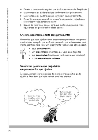 176
GUIA
DO
TERAPEUTA
PARA
OS
BONS
PENSAMENTOS
–
BONS
SENTIMENTOS
 Escreva o pensamento negativo que você ouve com maior freqüência.
 Escreva todas as evidências que confirmam esse pensamento.
 Escreva todas as evidências que contestam esse pensamento.
 Pergunte-se o que seu melhor amigo/professor/seus pais diriam
se ouvissem você pensando assim.
 Depois de fazer isso, pense: será que existe uma maneira mais
equilibrada de pensar sobre essas coisas?
Crie um experimento e teste seus pensamentos
Uma coisa que pode ajudar é criar experimentos para testar seus pensa-
mentos e ver se aquilo que você está pensando que vai acontecer real-
mente acontece. Para fazer um experimento você precisa pôr no papel:
 seus pensamentos
 um experimento inventado por você para testá-los
 sua expectativa (aquilo que você espera que aconteça)
 o que realmente aconteceu
Transforme pensamentos prejudiciais
em pensamentos que ajudam
Às vezes, pensar sobre as coisas de maneira mais positiva pode
ajudar e fazer com que você não se sinta tão ansioso.
Eu fiquei super
bem com estes
óculos escuros
Todos vão rir ao
me olhar e me
ver deste jeito
 