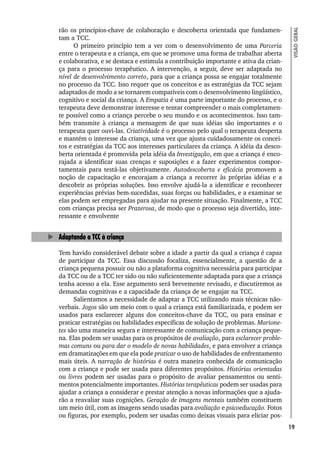 19
VISÃO
GERAL
rão os princípios-chave de colaboração e descoberta orientada que fundamen-
tam a TCC.
O primeiro princípio tem a ver com o desenvolvimento de uma Parceria
entre o terapeuta e a criança, em que se promove uma forma de trabalhar aberta
e colaborativa, e se destaca e estimula a contribuição importante e ativa da crian-
ça para o processo terapêutico. A intervenção, a seguir, deve ser adaptada no
nível de desenvolvimento correto, para que a criança possa se engajar totalmente
no processo da TCC. Isso requer que os conceitos e as estratégias da TCC sejam
adaptados de modo a se tornarem compatíveis com o desenvolvimento lingüístico,
cognitivo e social da criança. A Empatia é uma parte importante do processo, e o
terapeuta deve demonstrar interesse e tentar compreender o mais completamen-
te possível como a criança percebe o seu mundo e os acontecimentos. Isso tam-
bém transmite à criança a mensagem de que suas idéias são importantes e o
terapeuta quer ouvi-las. Criatividade é o processo pelo qual o terapeuta desperta
e mantém o interesse da criança, uma vez que ajusta cuidadosamente os concei-
tos e estratégias da TCC aos interesses particulares da criança. A idéia da desco-
berta orientada é promovida pela idéia da Investigação, em que a criança é enco-
rajada a identificar suas crenças e suposições e a fazer experimentos compor-
tamentais para testá-las objetivamente. Autodescoberta e eficácia promovem a
noção de capacitação e encorajam a criança a recorrer às próprias idéias e a
descobrir as próprias soluções. Isso envolve ajudá-la a identificar e reconhecer
experiências prévias bem-sucedidas, suas forças ou habilidades, e a examinar se
elas podem ser empregadas para ajudar na presente situação. Finalmente, a TCC
com crianças precisa ser Prazerosa, de modo que o processo seja divertido, inte-
ressante e envolvente
Adaptando a TCC à criança
Tem havido considerável debate sobre a idade a partir da qual a criança é capaz
de participar da TCC. Essa discussão focaliza, essencialmente, a questão de a
criança pequena possuir ou não a plataforma cognitiva necessária para participar
da TCC ou de a TCC ter sido ou não suficientemente adaptada para que a criança
tenha acesso a ela. Esse argumento será brevemente revisado, e discutiremos as
demandas cognitivas e a capacidade da criança de se engajar na TCC.
Salientamos a necessidade de adaptar a TCC utilizando mais técnicas não-
verbais. Jogos são um meio com o qual a criança está familiarizada, e podem ser
usados para esclarecer alguns dos conceitos-chave da TCC, ou para ensinar e
praticar estratégias ou habilidades específicas de solução de problemas. Marione-
tes são uma maneira segura e interessante de comunicação com a criança peque-
na. Elas podem ser usadas para os propósitos de avaliação, para esclarecer proble-
mas comuns ou para dar o modelo de novas habilidades, e para envolver a criança
em dramatizações em que ela pode praticar o uso de habilidades de enfrentamento
mais úteis. A narração de histórias é outra maneira conhecida de comunicação
com a criança e pode ser usada para diferentes propósitos. Histórias orientadas
ou livres podem ser usadas para o propósito de avaliar pensamentos ou senti-
mentos potencialmente importantes. Histórias terapêuticas podem ser usadas para
ajudar a criança a considerar e prestar atenção a novas informações que a ajuda-
rão a reavaliar suas cognições. Geração de imagens mentais também constituem
um meio útil, com as imagens sendo usadas para avaliação e psicoeducação. Fotos
ou figuras, por exemplo, podem ser usadas como deixas visuais para eliciar pos-
 