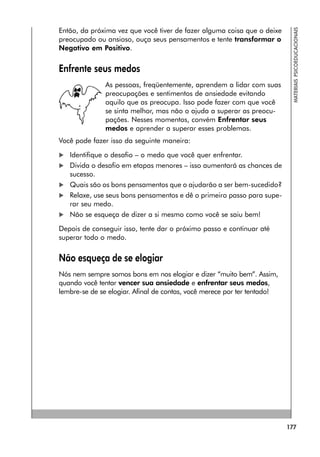 177
MATERIAIS
PSICOEDUCACIONAIS
Então, da próxima vez que você tiver de fazer alguma coisa que o deixe
preocupado ou ansioso, ouça seus pensamentos e tente transformar o
Negativo em Positivo.
Enfrente seus medos
As pessoas, freqüentemente, aprendem a lidar com suas
preocupações e sentimentos de ansiedade evitando
aquilo que as preocupa. Isso pode fazer com que você
se sinta melhor, mas não o ajuda a superar as preocu-
pações. Nesses momentos, convém Enfrentar seus
medos e aprender a superar esses problemas.
Você pode fazer isso da seguinte maneira:
 Identifique o desafio – o medo que você quer enfrentar.
 Divida o desafio em etapas menores – isso aumentará as chances de
sucesso.
 Quais são os bons pensamentos que o ajudarão a ser bem-sucedido?
 Relaxe, use seus bons pensamentos e dê o primeiro passo para supe-
rar seu medo.
 Não se esqueça de dizer a si mesmo como você se saiu bem!
Depois de conseguir isso, tente dar o próximo passo e continuar até
superar todo o medo.
Não esqueça de se elogiar
Nós nem sempre somos bons em nos elogiar e dizer “muito bem”. Assim,
quando você tentar vencer sua ansiedade e enfrentar seus medos,
lembre-se de se elogiar. Afinal de contas, você merece por ter tentado!
 