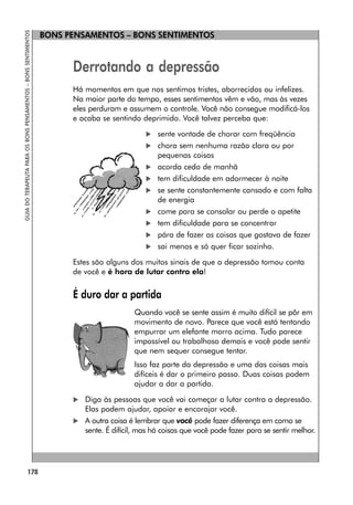 178
GUIA
DO
TERAPEUTA
PARA
OS
BONS
PENSAMENTOS
–
BONS
SENTIMENTOS
BONS PENSAMENTOS – BONS SENTIMENTOS
Derrotando a depressão
Há momentos em que nos sentimos tristes, aborrecidos ou infelizes.
Na maior parte do tempo, esses sentimentos vêm e vão, mas às vezes
eles perduram e assumem o controle. Você não consegue modificá-los
e acaba se sentindo deprimido. Você talvez perceba que:
 sente vontade de chorar com freqüência
 chora sem nenhuma razão clara ou por
pequenas coisas
 acorda cedo de manhã
 tem dificuldade em adormecer à noite
 se sente constantemente cansado e com falta
de energia
 come para se consolar ou perde o apetite
 tem dificuldade para se concentrar
 pára de fazer as coisas que gostava de fazer
 sai menos e só quer ficar sozinho.
Estes são alguns dos muitos sinais de que a depressão tomou conta
de você e é hora de lutar contra ela!
É duro dar a partida
Quando você se sente assim é muito difícil se pôr em
movimento de novo. Parece que você está tentando
empurrar um elefante morro acima. Tudo parece
impossível ou trabalhoso demais e você pode sentir
que nem sequer consegue tentar.
Isso faz parte da depressão e uma das coisas mais
difíceis é dar o primeiro passo. Duas coisas podem
ajudar a dar a partida.
 Diga às pessoas que você vai começar a lutar contra a depressão.
Elas podem ajudar, apoiar e encorajar você.
 A outra coisa é lembrar que você pode fazer diferença em como se
sente. É difícil, mas há coisas que você pode fazer para se sentir melhor.
 