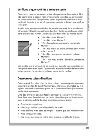 179
MATERIAIS
PSICOEDUCACIONAIS
Verifique o que você faz e como se sente
Quando as pessoas se sentem tristes, elas param de fazer coisas. Elas
não saem tanto e podem ficar simplesmente sentadas ou permanecer
na cama todo o dia. Um primeiro passo importante é verificar o que
você está fazendo e ver se há momentos durante o dia em que você se
sente pior.
A cada hora, escreva numa folha de papel o que você fez e escolha um
número de 10 (sinto-me realmente bem) a 1 (sinto-me realmente triste)
para avaliar o seu humor. O diário de Lisa ficou mais ou menos assim:
 10h – Na cama. Humor 3
 11h – Na cama. Humor 2
 12h – Sentada no meu quarto, pensando.
Humor 1
 13h – No andar de baixo, almocei com minha
mãe. Humor 6
 14h – No meu quarto, escutando música.
Humor 6
 15h – No meu quarto. Sentada, pensando.
Humor 2
Isso ajudou Lisa a ver que ela se sentia pior quando estava sentada em
seu quarto sem fazer nada. Quando ela estava no andar de baixo com
outras pessoas ou escutando música, ela se sentia melhor.
Descubra as coisas divertidas
Quando você fica triste pára de fazer coisas, mesmo aquelas que você
costumava gostar de fazer! Passatempos, interesses, atividades ou ir a
lugares que você costumava gostar de ir (como ao cinema) acontecem
muito mais raramente.
Uma das primeiras coisas a fazer é começar a se divertir novamente.
Tente fazer uma lista de todas as coisas divertidas que você costumava
fazer e apreciar. A lista de Mike era mais ou menos assim:
 Parei de tocar guitarra.
 Não ouço música com a freqüência de antes.
 Não telefono mais para os amigos – espero que eles me telefonem.
 Não consigo ler nada.
 Faz meses que não me reúno com a galera no sábado à tarde.
 