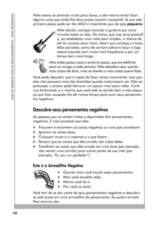 180
GUIA
DO
TERAPEUTA
PARA
OS
BONS
PENSAMENTOS
–
BONS
SENTIMENTOS
Mike estava se sentindo muito para baixo, e até mesmo tentar fazer
alguma coisa que antes lhe dava prazer parecia impossível. Já que este
primeiro passo pode ser tão difícil é importante que ele seja pequeno.
Mike decidiu começar tocando a guitarra por cinco
minutos todos os dias. Ele achou que isso seria possível
e, ao estabelecer uma meta bem simples, a chance de
ele ter sucesso seria maior. Assim que começou a tocar,
Mike percebeu como ele sempre adorara tocar e logo
estava tocando com muito mais freqüência e por um
tempo bem mais longo.
Mike então passou para o próximo passo, que era telefonar
para um amigo a cada semana. Mike descobriu que, quanto
mais coisas ele fazia, mais se divertia e mais coisas queria fazer.
Você pode descobrir que é capaz de fazer coisas novamente, mas que
elas não parecem mais tão divertidas quanto costumavam ser. Não se
preocupe, o prazer pode demorar um pouco mais para voltar. Conti-
nue lembrando a si mesmo que você está se saindo bem e não esque-
ça que ficar ocupado lhe dá menos tempo para ouvir seus pensamen-
tos negativos.
Descubra seus pensamentos negativos
As pessoas que se sentem tristes e deprimidas têm pensamentos
negativos. É mais provável que elas:
 Procurem e encontrem as coisas negativas ou ruins que acontecem.
 Ignorem as coisas boas.
 Critiquem muito a si mesmas e o que fazem.
 Pensem que as coisas que dão errado são culpa delas.
 Transfiram as coisas que dão errado em uma área (por exemplo,
não vencer uma corrida) para outras partes de sua vida (por
exemplo, “Eu sou um perdedor”).
Esta é a Armadilha Negativa
 Quanto mais você escuta esses pensamentos
 Mais você acredita neles
 Menos você faz e
 Pior você se sente.
Você tem de se dar conta de seus pensamentos negativos e descobrir
se está preso em uma armadilha de pensamento. As quatro armadi-
lhas comuns são:
 