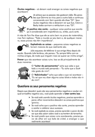 181
MATERIAIS
PSICOEDUCACIONAIS
Óculos negativos – só deixam você enxergar as coisas negativas que
acontecem!
Jô achava que as pessoas não gostavam dela. Ela perce-
beu que Gemma se virou para o outro lado e continuou
conversando com Sam quando ela disse “Oi”. Seus
óculos negativos não a deixaram ver que Sue, Claire e
Becky todas sorriram e retribuíram o seu “Oi”.
O positivo não conta – qualquer coisa positiva que aconte-
ça é considerada sem importância ou, então, pura sorte.
A mãe de Tom lhe disse que ele se saíra bem na prova de matemática,
mas Tom replicou: “Todo o mundo se saiu bem e, de qualquer manei-
ra, essas provas não têm importância”.
Explodindo as coisas – pequenas coisas negativas se
tornam maiores do que realmente são.
Julie esqueceu de telefonar à sua amiga Mary depois da
escola. Quando Julie lembrou, ela pensou: “Eu sempre falho com as
minhas amigas, de modo que ninguém mais vai querer ser minha amiga”.
Prever que vão acontecer coisas ruins. Isso se dá principalmente de
duas maneiras:
O “Leitor de pensamentos” acha que sabe o que
todo o mundo está pensando – “Eu acho que o Scott
não gosta de mim”.
O “Adivinhador” acha que sabe o que vai acontecer –
“Eu sei que vou dizer alguma coisa idiota e todos vão rir
de mim”.
Questione os seus pensamentos negativos
Depois que descobrir quais são seus pensamentos negativos e souber em
qual armadilha negativa caiu, você pode aprender a lutar contra isso.
 Se você está usando óculos negativos, precisa aprender a
parar, olhar novamente e descobrir as coisas positivas que
ignorou.
 Se você acha que o positivo não conta, precisa aprender
a aceitar e celebrar seus sucessos.
 Se você explode as coisas, precisa aprender a parar de dei-
xar que elas caiam sobre você e aumentem de tamanho.
 Se você prediz que coisas ruins acontecerão, precisa pa-
rar de olhar em sua bola de cristal, e enxergar o que
realmente acontece!
 